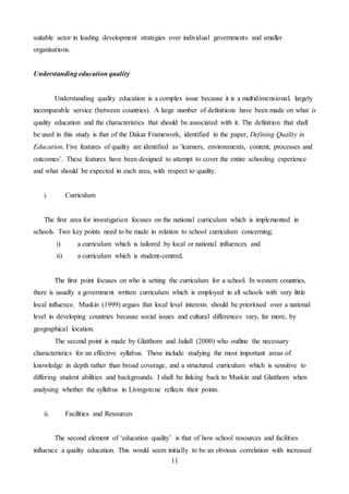 11
suitable actor in leading development strategies over individual governments and smaller
organisations.
Understanding education quality
Understanding quality education is a complex issue because it is a multidimensional, largely
incomparable service (between countries). A large number of definitions have been made on what is
quality education and the characteristics that should be associated with it. The definition that shall
be used in this study is that of the Dakar Framework, identified in the paper, Defining Quality in
Education. Five features of quality are identified as ‘learners, environments, content, processes and
outcomes’. These features have been designed to attempt to cover the entire schooling experience
and what should be expected in each area, with respect to quality.
i. Curriculum
The first area for investigation focuses on the national curriculum which is implemented in
schools. Two key points need to be made in relation to school curriculum concerning;
i) a curriculum which is tailored by local or national influences and
ii) a curriculum which is student-centred.
The first point focuses on who is setting the curriculum for a school. In western countries,
there is usually a government written curriculum which is employed in all schools with very little
local influence. Muskin (1999) argues that local level interests should be prioritised over a national
level in developing countries because social issues and cultural differences vary, far more, by
geographical location.
The second point is made by Glatthorn and Jailall (2000) who outline the necessary
characteristics for an effective syllabus. These include studying the most important areas of
knowledge in depth rather than broad coverage, and a structured curriculum which is sensitive to
differing student abilities and backgrounds. I shall be linking back to Muskin and Glatthorn when
analysing whether the syllabus in Livingstone reflects their points.
ii. Facilities and Resources
The second element of ‘education quality’ is that of how school resources and facilities
influence a quality education. This would seem initially to be an obvious correlation with increased
 