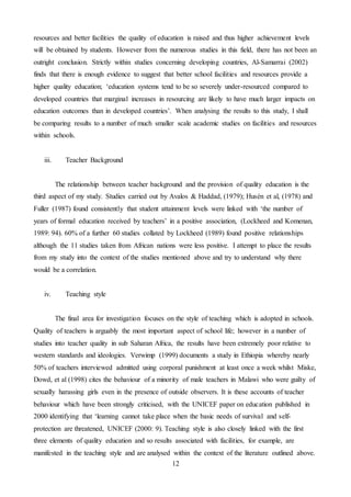12
resources and better facilities the quality of education is raised and thus higher achievement levels
will be obtained by students. However from the numerous studies in this field, there has not been an
outright conclusion. Strictly within studies concerning developing countries, Al-Samarrai (2002)
finds that there is enough evidence to suggest that better school facilities and resources provide a
higher quality education; ‘education systems tend to be so severely under-resourced compared to
developed countries that marginal increases in resourcing are likely to have much larger impacts on
education outcomes than in developed countries’. When analysing the results to this study, I shall
be comparing results to a number of much smaller scale academic studies on facilities and resources
within schools.
iii. Teacher Background
The relationship between teacher background and the provision of quality education is the
third aspect of my study. Studies carried out by Avalos & Haddad, (1979); Husén et al, (1978) and
Fuller (1987) found consistently that student attainment levels were linked with ‘the number of
years of formal education received by teachers’ in a positive association, (Lockheed and Komenan,
1989: 94). 60% of a further 60 studies collated by Lockheed (1989) found positive relationships
although the 11 studies taken from African nations were less positive. I attempt to place the results
from my study into the context of the studies mentioned above and try to understand why there
would be a correlation.
iv. Teaching style
The final area for investigation focuses on the style of teaching which is adopted in schools.
Quality of teachers is arguably the most important aspect of school life; however in a number of
studies into teacher quality in sub Saharan Africa, the results have been extremely poor relative to
western standards and ideologies. Verwimp (1999) documents a study in Ethiopia whereby nearly
50% of teachers interviewed admitted using corporal punishment at least once a week whilst Miske,
Dowd, et al (1998) cites the behaviour of a minority of male teachers in Malawi who were guilty of
sexually harassing girls even in the presence of outside observers. It is these accounts of teacher
behaviour which have been strongly criticised, with the UNICEF paper on education published in
2000 identifying that ‘learning cannot take place when the basic needs of survival and self-
protection are threatened, UNICEF (2000: 9). Teaching style is also closely linked with the first
three elements of quality education and so results associated with facilities, for example, are
manifested in the teaching style and are analysed within the context of the literature outlined above.
 