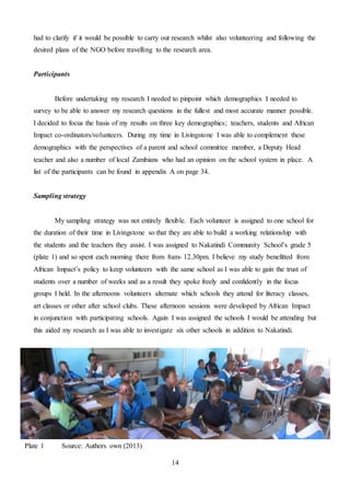 14
had to clarify if it would be possible to carry out research whilst also volunteering and following the
desired plans of the NGO before travelling to the research area.
Participants
Before undertaking my research I needed to pinpoint which demographics I needed to
survey to be able to answer my research questions in the fullest and most accurate manner possible.
I decided to focus the basis of my results on three key demographics; teachers, students and African
Impact co-ordinators/volunteers. During my time in Livingstone I was able to complement these
demographics with the perspectives of a parent and school committee member, a Deputy Head
teacher and also a number of local Zambians who had an opinion on the school system in place. A
list of the participants can be found in appendix A on page 34.
Sampling strategy
My sampling strategy was not entirely flexible. Each volunteer is assigned to one school for
the duration of their time in Livingstone so that they are able to build a working relationship with
the students and the teachers they assist. I was assigned to Nakatindi Community School’s grade 5
(plate 1) and so spent each morning there from 8am- 12.30pm. I believe my study benefitted from
African Impact’s policy to keep volunteers with the same school as I was able to gain the trust of
students over a number of weeks and as a result they spoke freely and confidently in the focus
groups I held. In the afternoons volunteers alternate which schools they attend for literacy classes,
art classes or other after school clubs. These afternoon sessions were developed by African Impact
in conjunction with participating schools. Again I was assigned the schools I would be attending but
this aided my research as I was able to investigate six other schools in addition to Nakatindi.
Plate 1 Source: Authors own (2013)
 