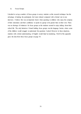 16
iii. Focus Groups
I decided to set up a number of focus groups to survey students as this research technique has the
advantage of making the participants feel more relaxed compared with a formal one to one
interview. I believe this was an important factor when speaking to children who enjoy the company
of their classmates and their confidence to speak in a group is far greater than on their own. There
was no shortage of volunteers for focus groups as the students seemed to enjoy talking about their
school life. The only limitation I found holding focus groups was the language barrier, where some
of the children would struggle to understand the questions I asked. However in these situations,
students with a better understanding of English would help by translating. Part B of the appendix
gives the data from these focus groups on page 39.
 