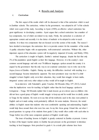 17
4. Results and Analysis
i. Curriculum
The first aspect of the results which will be discussed is that of the curriculum which is used
in Zambian schools. The curriculum, written by the government, was adopted in all 7 of the schools
which were a part of this study. According to Ayeni (1989), an effective school curriculum has
great significance in developing countries. Ayeni argues that a school curriculum has a number of
key components, two of which are related to my study. Firstly, the curriculum is a selection of
appropriate content and secondly it is the choice of methods to be adopted in order to teach
students. It is these two components that are focused on in this section of the results. The reason I
have decided to investigate the curriculum first is to provide context for the remainder of the results.
A quality education begins with an appropriate, well-constructed curriculum. Without this, other
important aspects of the education system will be negatively impacted (Crossley and Murby 1994).
The curriculum is taught in English, Zambia’s national language, despite the fact that only
2% of the population speak English as their first language. However, it is the country’s most
common second language and with over 70 different languages spoken around the country it is
argued by the government that the only way to set a national curriculum was to write one in the
lingua franca of Zambia - English. During my study, the difficulties involved with teaching in a
second language became immediately apparent. The most prominent issue was that if a child
struggled to learn English early on in their education, they would then struggle to learn maths,
integrated science and every other subject as they would all be taught in English.
In an interview with Nakatindi’s grade 5 teacher, Mr Mwanda (May 19th, 2013), I asked
what the implications were for teaching in English rather than the local language spoken in
Livingstone - Tonga. Mr Mwanda replied that it made lessons go at a slower pace as children who
did not have a good grasp of English would struggle to keep up and he would have to clarify points
in Tonga for the students. He went on to say that all the textbooks used in the class were printed in
English and so it made setting work particularly difficult for some students. However, the varied
abilities in English meant that students who were comfortable speaking and understanding English
would help those around them who were less sure. In my first focus group I found this out when I
posed questions to a group of six students from grade 5, they would often confer with each other in
Tonga before two of the more competent speakers of English would reply.
The issue of teaching lessons in English is greatly contested in Zambia at present. A move
by three of the largest teacher unions in Zambia has put pressure on the government to introduce
teaching in local languages from preschool to grade 4. As a result pilot schemes have been
 