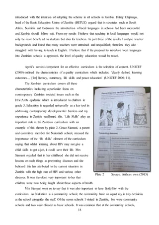 18
introduced with the intention of adopting the scheme in all schools in Zambia. Hilary Chipango,
head of the Basic Education Union of Zambia (BETUZ) argued that in countries such as South
Africa, Namibia and Botswana the introduction of local languages in schools had been successful
and Zambia should follow suit. From my results I believe that teaching in local languages would not
only be more beneficial to students but also for teachers. In part three of the results I analyse teacher
backgrounds and found that many teachers were untrained and unqualified; therefore they also
struggled with having to teach in English. I believe that if the proposal to introduce local languages
into Zambian schools is approved, the level of quality education would be raised.
Ayeni’s second component for an effective curriculum is the selection of content. UNICEF
(2000) outlined the characteristics of a quality curriculum which includes; ‘clearly defined learning
outcomes… [for] literacy, numeracy, life skills and peace education’ (UNICEF 2000: 11).
The Zambian curriculum covers all these
characteristics including a particular focus on
contemporary Zambian societal issues such as the
HIV/AIDs epidemic which is introduced to children in
grade 5. Education is regarded universally as a key tool in
addressing contemporary developmental barriers and my
experience in Zambia reaffirmed this. ‘Life Skills’ play an
important role in the Zambian curriculum with an
example of this shown by plate 2. Grace Siamani, a parent
and committee member for Nakatindi school, stressed the
importance of the ‘life skills’ element of the curriculum
saying that whilst learning about HIV may not give a
child skills to get a job, it could save their life. Mrs
Siamani recalled that in her childhood she did not receive
lessons on such things as preventing diseases and she
believed this has attributed to the current situation in
Zambia with the high rate of HIV and various other
diseases. It was therefore very important to her that
children were now being taught about these aspects of health.
Mrs Siamani went on to say that it was also important to have flexibility with the
curriculum. As Nakatindi is a community school, the community have an equal say in key decisions
at the school alongside the staff. Of the seven schools I visited in Zambia, five were community
schools and two were classed as basic schools. It was common that at the community schools,
Plate 2 Source: Authors own (2013)
 
