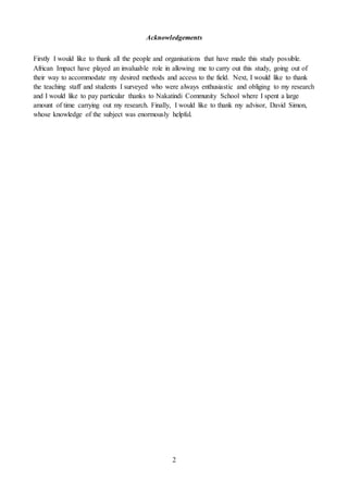2
Acknowledgements
Firstly I would like to thank all the people and organisations that have made this study possible.
African Impact have played an invaluable role in allowing me to carry out this study, going out of
their way to accommodate my desired methods and access to the field. Next, I would like to thank
the teaching staff and students I surveyed who were always enthusiastic and obliging to my research
and I would like to pay particular thanks to Nakatindi Community School where I spent a large
amount of time carrying out my research. Finally, I would like to thank my advisor, David Simon,
whose knowledge of the subject was enormously helpful.
 