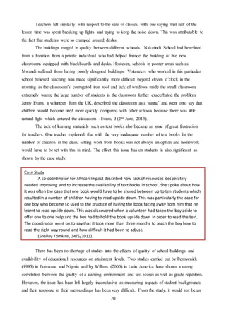 20
Teachers felt similarly with respect to the size of classes, with one saying that half of the
lesson time was spent breaking up fights and trying to keep the noise down. This was attributable to
the fact that students were so cramped around desks.
The buildings ranged in quality between different schools. Nakatindi School had benefitted
from a donation from a private individual who had helped finance the building of five new
classrooms equipped with blackboards and desks. However, schools in poorer areas such as
Mwandi suffered from having poorly designed buildings. Volunteers who worked in this particular
school believed teaching was made significantly more difficult beyond eleven o’clock in the
morning as the classroom’s corrugated iron roof and lack of windows made the small classroom
extremely warm; the large number of students in the classroom further exacerbated the problem.
Jenny Evans, a volunteer from the UK, described the classroom as a ‘sauna’ and went onto say that
children would become tired more quickly compared with other schools because there was little
natural light which entered the classroom - Evans, J (2nd June, 2013).
The lack of learning materials such as text books also became an issue of great frustration
for teachers. One teacher explained that with the very inadequate number of text books for the
number of children in the class, setting work from books was not always an option and homework
would have to be set with this in mind. The effect this issue has on students is also significant as
shown by the case study.
There has been no shortage of studies into the effects of quality of school buildings and
availability of educational resources on attainment levels. Two studies carried out by Pennycuick
(1993) in Botswana and Nigeria and by Willims (2000) in Latin America have shown a strong
correlation between the quality of a learning environment and test scores as well as grade repetition.
However, the issue has been left largely inconclusive as measuring aspects of student backgrounds
and their response to their surroundings has been very difficult. From the study, it would not be an
Case Study
A co-coordinator for African Impact described how lack of resources desperately
needed improving and to increase the availability of text books in school. She spoke about how
it was often the case that one book would have to be shared between up to ten students which
resulted in a number of children having to read upside down. This was particularly the case for
one boy who became so used to the practice of having the book facing away from him that he
learnt to read upside down. This was discovered when a volunteer had taken the boy aside to
offer one to one help and the boy had to hold the book upside down in order to read the text.
The coordinator went on to say that it took more than three months to teach the boy how to
read the right way round and how difficult it had been to adjust.
(Shelley Tomkins, 24/5/2013)
 