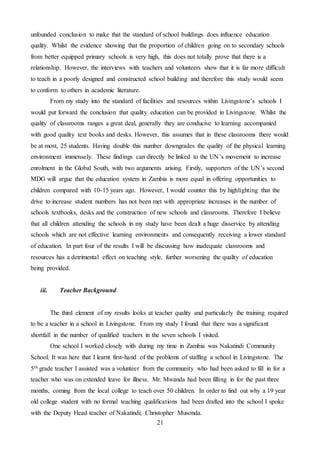 21
unfounded conclusion to make that the standard of school buildings does influence education
quality. Whilst the evidence showing that the proportion of children going on to secondary schools
from better equipped primary schools is very high, this does not totally prove that there is a
relationship. However, the interviews with teachers and volunteers show that it is far more difficult
to teach in a poorly designed and constructed school building and therefore this study would seem
to conform to others in academic literature.
From my study into the standard of facilities and resources within Livingstone’s schools I
would put forward the conclusion that quality education can be provided in Livingstone. Whilst the
quality of classrooms ranges a great deal, generally they are conducive to learning accompanied
with good quality text books and desks. However, this assumes that in these classrooms there would
be at most, 25 students. Having double this number downgrades the quality of the physical learning
environment immensely. These findings can directly be linked to the UN’s movement to increase
enrolment in the Global South, with two arguments arising. Firstly, supporters of the UN’s second
MDG will argue that the education system in Zambia is more equal in offering opportunities to
children compared with 10-15 years ago. However, I would counter this by highlighting that the
drive to increase student numbers has not been met with appropriate increases in the number of
schools textbooks, desks and the construction of new schools and classrooms. Therefore I believe
that all children attending the schools in my study have been dealt a huge disservice by attending
schools which are not effective learning environments and consequently receiving a lower standard
of education. In part four of the results I will be discussing how inadequate classrooms and
resources has a detrimental effect on teaching style, further worsening the quality of education
being provided.
iii. Teacher Background
The third element of my results looks at teacher quality and particularly the training required
to be a teacher in a school in Livingstone. From my study I found that there was a significant
shortfall in the number of qualified teachers in the seven schools I visited.
One school I worked closely with during my time in Zambia was Nakatindi Community
School. It was here that I learnt first-hand of the problems of staffing a school in Livingstone. The
5th grade teacher I assisted was a volunteer from the community who had been asked to fill in for a
teacher who was on extended leave for illness. Mr. Mwanda had been filling in for the past three
months, coming from the local college to teach over 50 children. In order to find out why a 19 year
old college student with no formal teaching qualifications had been drafted into the school I spoke
with the Deputy Head teacher of Nakatindi; Christopher Musonda.
 