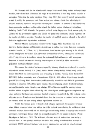 22
Mr. Musonda said that the school would always look towards hiring trained and experienced
teachers, but with the lack of finances for wages it was impossible to have fully trained teachers in
each class. At the time the study was taken (May - June 2013) there were 10 trained teachers at the
school, 8 paid by the government and 2 that worked on a voluntary basis. In a school of 610
students therefore, there was one qualified teacher per 61 students. In addition to these there were
three community members working at the school that had no training whatsoever in teaching,
including Grade 5’s Mr Mwanda. The problem outlined by the Deputy was that it was the policy in
Zambia that the government supplies one teacher per grade for a community school, regardless of
the number of children enrolled. Therefore, the number of qualified teachers afforded to the school
had to be supplemented by untrained volunteers.
Memory Mundia, a project co-ordinator for the Happy Africa Foundation said in an
interview that the situation at Nakatindi with reference to staffing was better than most community
schools - Mundia, M (3rd June, 2013). She estimated from her time spent working in the schools
around Livingstone that at least 30% of teachers were not fully trained, offering two key reasons
why. Firstly, the surge in enrolment during the past decade had not been met with appropriate
increases in trained teachers and secondly that the spread of HIV/AIDS within the teacher
population had been extremely serious.
The reasons for a lack of teachers as argued by Memory Mundia are reinforced in a number
of academic studies. Grassly et al. (2003) made a number of key findings in their study on the
impact HIV/AIDS has on the economic cost of teaching in Zambia. Grassly found that in 1999
HIV/AIDS had an opportunity cost of an estimated US$1.4 - $3.0 million. Over the next decade,
post-MDGS, Grassly found that the virus could eventually account for over $40m in government
spending in education. 70% of this figure includes the cost of paying salaries to absent teachers,
such as Nakatindi’s grade 5 teacher, and a further 23% of this cost would be spent on training
teachers needed to replace those affected by HIV. These figures would appear to complement my
study and show that there is an enormous shortfall in finances to deal with the HIV epidemic in the
education sector. Schools such as Nakatindi do not have the resources to continue paying teachers
on extended leave and then employ trained replacement teachers too.
Whilst the evidence given by Grassly et al. is hugely significant, the evidence for many
other African countries is that even without the AIDs epidemic exacerbating the problem of a lack
of trained teachers there would still not be enough teachers being trained to keep up with increased
enrolment over the past decade which has averaged around 2.5% per annum in Zambia (World
Development Indicators, 2013). The Malawian education sector is an important case study to
consider here. In 1994 primary education was made free, leading to an immediate increase in
enrolment. 17,000 untrained teachers were given 3 week courses and sent into schools around
 