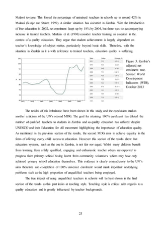 23
Malawi to cope. This forced the percentage of untrained teachers in schools up to around 42% in
Malawi (Kunje and Stuart, 1999). A similar situation has occurred in Zambia. With the introduction
of free education in 2002, net enrolment leapt up by 18% by 2004, but there was no accompanying
increase in trained teachers. Mullens et al. (1996) consider teacher training as essential in the
context of a quality education. They argue that student achievement is largely dependent on
teacher’s knowledge of subject matter, particularly beyond basic skills. Therefore, with the
situation in Zambia as it is with reference to trained teachers, education quality is suffering.
The results of this imbalance have been shown in this study and the conclusion makes
another criticism of the UN’s second MDG. The goal for attaining 100% enrolment has diluted the
number of qualified teachers to students in Zambia and so quality education has suffered despite
UNESCO and their Education for All movement highlighting the importance of education quality.
As mentioned in the previous section of the results, the second MDG aims to achieve equality in the
form of offering every child access to education. However this section of the results show that
education systems, such as the one in Zambia, is not fair nor equal. Whilst many children benefit
from learning from a fully qualified, engaging and enthusiastic teacher others are expected to
progress from primary school having learnt from community volunteers whom may have only
achieved primary school education themselves. This evidence is clearly contradictory to the UN’s
aims therefore and completion of 100% universal enrolment would mask important underlying
problems such as the high proportion of unqualified teachers being employed.
The true impact of using unqualified teachers in schools will be best shown in the final
section of the results as this part looks at teaching style. Teaching style is critical with regards to a
quality education and is greatly influenced by teacher backgrounds.
Figure 3. Zambia’s
adjusted net
enrolment rate.
Source: World
Development
Indicators (WDI),
October 2013
 