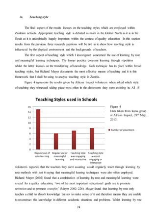 24
iv. Teaching style
The final aspect of the results focuses on the teaching styles which are employed within
Zambian schools. Appropriate teaching style is debated as much in the Global North as it is in the
South as it is undoubtedly hugely important within the context of quality education. In this section
results from the previous three research questions will be tied in to show how teaching style is
influenced by the physical environment and the backgrounds of teachers.
The first aspect of teaching style which I investigated concerned the use of learning by rote
and meaningful learning techniques. The former practice concerns learning through repetition
whilst the latter focuses on the transferring of knowledge. Each technique has its place within broad
teaching styles, but Richard Mayer documents the most effective means of teaching and it is this
framework that I shall be using to analyse teaching style in Zambia.
Figure 4 represents the results given by African Impact volunteers when asked which style
of teaching they witnessed taking place most often in the classrooms they were assisting in. All 15
volunteers reported that the teachers they were assisting would regularly teach through learning by
rote methods with just 6 saying that meaningful leaning techniques were also often employed.
Richard Mayer (2002) found that a combination of learning by rote and meaningful learning were
crucial for a quality education; ‘two of the most important educational goals are to promote
retention and to promote transfer,’ (Mayer 2002: 226). Mayer found that learning by rote only
teaches a child to absorb knowledge but not to make sense of it and therefore means they are unable
to reconstruct this knowledge in different academic situations and problems. Whilst learning by rote
0
2
4
6
8
10
12
14
16
Regular use of
rote learning
Regular use of
meaningful
learning
Teaching style
was engaging
and interactive
Teaching style
was not
engaging or
interactive
Number of volunteers
Figure 4
Data taken from focus group
at African Impact, 28th May,
2013.
Teaching Styles used in Schools
 