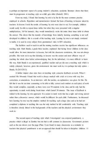 25
is perhaps an important aspect of a young student’s education, academic literature shows that there
must be progression in teaching style as a child gets older (Haskell, 2001).
From my study, I found that learning by rote is by the far the more common practise
employed in schools. Repetition and memorization formed the basis of learning in lessons taken by
teachers. In lessons I took the results of learning by rote were clear to see. For example, children
would easily be able to repeat times tables but when they were presented with a singular
multiplication; 3x9 for instance, they would immediately recite the entire three times table to obtain
the answer. This shows that the transfer of knowledge from initially learning something is not well
developed in children; this is a result of the teaching style. Leaning by rote is not simply restricted
to maths; it is used in every subject from grammatical rules to HIV education.
The facilities used to teach in and the training teachers receive has significant influences on
teaching style. Ruth Banda, a grade three teacher, explained that having fewer children in the class
would allow for more interaction in lessons, but with the classroom restrictions, this was not always
possible. She went on to say that dictating in lessons was the easiest and most efficient way of
reaching the whole class before acknowledging that, for the individual, it is more difficult to learn
this way. Ruth Banda is an experienced, qualified teacher and yet she uses a teaching style which is
widely criticised, however, given the environment she must work in, it is perhaps her only option –
Banda, R (26/5/2013).
A further impact class sizes have on teaching style concerns feedback on work. When I
assisted Mr. Mwanda I found that work is always marked with a tick or a cross with very few
corrections or annotations. In an interview with the teacher, an explanation was given for this. He
felt that it was far too time consuming to be able to fully correct each student on each piece of work
they would complete, especially as there were over 50 students in his class and he only had the
opportunity to mark work during break times which lasted 30 minutes. This issue of feedback is
related to the learning by rote approach. It is easiest to mark work that has a right and wrong answer
rather than a discursive answer, which would be different for each child. Furthermore, he discussed
how learning by rote was the simplest method for teaching such a large class and as he had not
completed a diploma in teaching this was the only method he felt comfortable with. Teaching style
is therefore closely linked to the backgrounds of the teachers and the physical environment they
work in.
The second aspect of teaching style which I investigated was corporal punishment, a
practice which is illegal in Zambia but one that is still common in classrooms. Government posters
such as the one shown over the page (Plate 3) are found in many classrooms as a reminder to
teachers that physical punishment is not an approach that should be taken to discipline children. 11
 