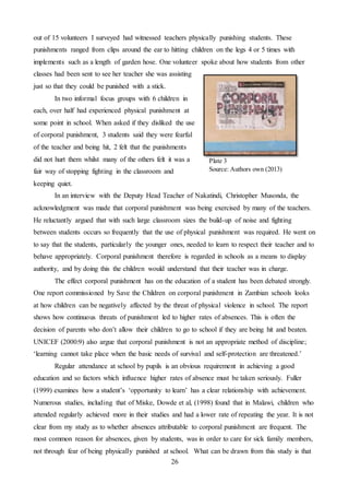 26
out of 15 volunteers I surveyed had witnessed teachers physically punishing students. These
punishments ranged from clips around the ear to hitting children on the legs 4 or 5 times with
implements such as a length of garden hose. One volunteer spoke about how students from other
classes had been sent to see her teacher she was assisting
just so that they could be punished with a stick.
In two informal focus groups with 6 children in
each, over half had experienced physical punishment at
some point in school. When asked if they disliked the use
of corporal punishment, 3 students said they were fearful
of the teacher and being hit, 2 felt that the punishments
did not hurt them whilst many of the others felt it was a
fair way of stopping fighting in the classroom and
keeping quiet.
In an interview with the Deputy Head Teacher of Nakatindi, Christopher Musonda, the
acknowledgment was made that corporal punishment was being exercised by many of the teachers.
He reluctantly argued that with such large classroom sizes the build-up of noise and fighting
between students occurs so frequently that the use of physical punishment was required. He went on
to say that the students, particularly the younger ones, needed to learn to respect their teacher and to
behave appropriately. Corporal punishment therefore is regarded in schools as a means to display
authority, and by doing this the children would understand that their teacher was in charge.
The effect corporal punishment has on the education of a student has been debated strongly.
One report commissioned by Save the Children on corporal punishment in Zambian schools looks
at how children can be negatively affected by the threat of physical violence in school. The report
shows how continuous threats of punishment led to higher rates of absences. This is often the
decision of parents who don’t allow their children to go to school if they are being hit and beaten.
UNICEF (2000:9) also argue that corporal punishment is not an appropriate method of discipline;
‘learning cannot take place when the basic needs of survival and self-protection are threatened.’
Regular attendance at school by pupils is an obvious requirement in achieving a good
education and so factors which influence higher rates of absence must be taken seriously. Fuller
(1999) examines how a student’s ‘opportunity to learn’ has a clear relationship with achievement.
Numerous studies, including that of Miske, Dowde et al, (1998) found that in Malawi, children who
attended regularly achieved more in their studies and had a lower rate of repeating the year. It is not
clear from my study as to whether absences attributable to corporal punishment are frequent. The
most common reason for absences, given by students, was in order to care for sick family members,
not through fear of being physically punished at school. What can be drawn from this study is that
Plate 3
Source: Authors own (2013)
 