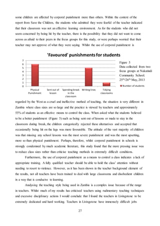27
some children are affected by corporal punishment more than others. Within the context of the
report from Save the Children, the students who admitted they were fearful of the teacher indicated
that their classroom was not an effective learning environment. As for the students who did not
seem concerned by being hit by the teacher, there is the possibility that they did not want to come
across as afraid to their peers in the focus groups for this study, or were perhaps worried that their
teacher may not approve of what they were saying. Whilst the use of corporal punishment is
regarded by the West as a cruel and ineffective method of teaching, the situation is very different in
Zambia where class sizes are so large and the practice is viewed by teachers and approximately
55% of students as an effective means to control the class. When asked what the students believed
to be a better punishment (Figure 5) such as being sent out of lessons or made to stay in the
classroom during break, the children categorically rejected these alternatives and accepted that
occasionally being hit on the legs was more favourable. The attitude of the vast majority of children
was that missing any school lessons was the most severe punishment and was the most upsetting,
more so than physical punishment. Perhaps, therefore, whilst corporal punishment in schools is
strongly condemned by much academic literature, this study found that the more pressing issue was
to reduce class sizes rather than criticise teaching methods in extremely difficult conditions.
Furthermore, the use of corporal punishment as a means to control a class indicates a lack of
appropriate training. A fully qualified teacher should be able to hold the class’ attention without
needing to resort to violence. However, as it has been shown in the teacher background element of
the results, not all teachers have been trained to deal with large classrooms and disobedient children
in a way that is conducive to learning.
Analysing the teaching style being used in Zambia is a complex issue because of the range
in teachers. Whilst much of my results has criticised teachers using rudimentary teaching techniques
and excessive disciplinary actions I would conclude that I found the teachers in Livingstone to be
extremely dedicated and hard working. Teachers in Livingstone have immensely difficult jobs
0
1
2
3
4
5
6
7
Physical
Punishment
Sent out of
lesson
Spending break
in the
classroom
Writing lines Tidying
classrooms
'Favoured' punishmentsfor students
Number of students
Figure 5
Data collected from two
focus groups at Nakatindi
Community School.
25th/26th May, 2013
 