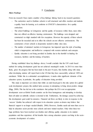 29
5. Conclusion
Main Findings
From my research I have made a number of key findings linking back to my research questions:
- The curriculum used in Zambian schools is well structured and offers teachers and students
a quality basis for learning as it conforms to UNICEF’s characteristics for a quality
curriculum.
- The school buildings in Livingstone and the quality of resources within them, more often
than not, offered an effective learning environment. The buildings were designed and
constructed to a high standard with few exceptions. However the capacity of these schools
has been far exceeded and so in effect the schools are not effective environments. The
construction of new schools is desperately needed to dilute class sizes.
- The number of untrained teachers in Livingstone has impacted upon the style of teaching
which is inappropriate and ineffective compared with western methods and concepts.
- Quality education is not being provided in Zambia due to the shortfall in funding for
resources, facilities and the training of teachers.
Having established these key findings above, I would conclude that the UN’s ends based
method for setting development goals has not achieved meaningful results. In 2015 it is more than
likely, given the progress that has been made in the past 14 years, that Zambia along with many
other developing nations will report back to the UN that they have successfully achieved 100% net
enrolment. Whilst this is a substantial accomplishment, it masks other significant elements of the
education system, in particular, the quality of education being provided.
This study is important as it shows that whilst an ends based goal is the only option for a global
scale development project, this method lacks accuracy in attempting to bring about positive change
(Rigg, 2008). This has led me to the conclusion that perhaps the UN is not an appropriate
development actor as Global South countries are far from homogenous and attempting to develop
them all under an umbrella scheme is doomed to fail. Furthermore, the damage caused by achieving
this development goal could be extensive. Financial aid flows are likely to slow in response to the
‘success’ Zambia has achieved with respect to its education system as donors may believe that
financial support is no longer needed (Baulch, 2006). However, Zambia needs aid more than ever to
help its education sector provide more schools and more trained teachers. Only when these two
huge problems have been resolved can Zambia start offering quality education to its student
population and thus experience all the benefits that a strong education system can bring in the socio-
economic development of a nation.
 