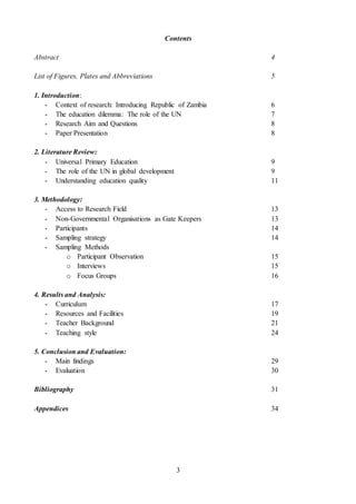 3
Contents
Abstract 4
List of Figures, Plates and Abbreviations 5
1. Introduction:
- Context of research: Introducing Republic of Zambia 6
- The education dilemma: The role of the UN 7
- Research Aim and Questions 8
- Paper Presentation 8
2. Literature Review:
- Universal Primary Education 9
- The role of the UN in global development 9
- Understanding education quality 11
3. Methodology:
- Access to Research Field 13
- Non-Governmental Organisations as Gate Keepers 13
- Participants 14
- Sampling strategy 14
- Sampling Methods
o Participant Observation 15
o Interviews 15
o Focus Groups 16
4. Results and Analysis:
- Curriculum 17
- Resources and Facilities 19
- Teacher Background 21
- Teaching style 24
5. Conclusion and Evaluation:
- Main findings 29
- Evaluation 30
Bibliography 31
Appendices 34
 