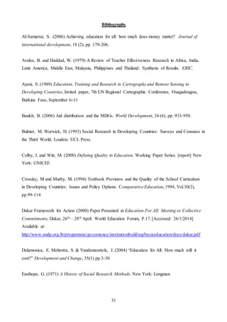 31
Bibliography
Al-Samarrai, S. (2006) Achieving education for all: how much does money matter? Journal of
international development, 18 (2), pp. 179-206.
Avalos, B. and Haddad, W. (1979) A Review of Teacher Effectiveness Research in Africa, India,
Latin America, Middle East, Malaysia, Philippines and Thailand: Synthesis of Results. ERIC.
Ayeni, 0. (1989) Education, Training and Research in Cartography and Remote Sensing in
Developing Countries, Invited paper, 7th UN Regional Cartographic Conference, Ouagadougou,
Burkina Faso, September 6-11
Baulch, B. (2006) Aid distribution and the MDGs. World Development, 34 (6), pp. 933-950.
Bulmer, M. Warwick, D. (1993) Social Research in Developing Countries: Surveys and Censuses in
the Third World, London: UCL Press.
Colby, J. and Witt, M. (2000) Defining Quality in Education. Working Paper Series. [report] New
York: UNICEF.
Crossley, M and Murby, M. (1994) Textbook Provision and the Quality of the School Curriculum
in Developing Countries: Issues and Policy Options. Comparative Education, 1994, Vol.30(2),
pp.99-114
Dakar Framework for Action (2000) Paper Presented at Education For All: Meeting or Collective
Commitments, Dakar, 26th – 28th April: World Education Forum, P.17. [Accessed: 26/1/2014]
Available at:
http://www.undp.org.lb/programme/governance/institutionbuilding/basiceducation/docs/dakar,pdf
Delamonica, E. Mehrotra, S. & Vandemoortele, J. (2004) “Education for All: How much will it
cost?” Development and Change, 35(1) pp.3-30
Easthope, G. (1971) A History of Social Research Methods. New York: Longman
 