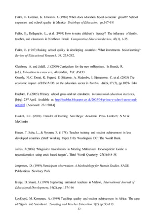 32
Fuller, B. Gorman, K. Edwards, J. (1986) When does education boost economic growth? School
expansion and school quality in Mexico. Sociology of Education, pp.167-181
Fuller, B., Dellagnelo, L., et al. (1999) How to raise children’s literacy? The influence of family,
teacher, and classroom in Northeast Brazil. Comparative Education Review, 43(1), 1-35.
Fuller, B. (1987) Raising school quality in developing countries: What investments boost learning?
Review of Educational Research, 58, 255-292.
Glatthorn, A. and Jailall, J. (2000) Curriculum for the new millennium. In Brandt, R.
(ed.), Education in a new era, Alexandria, VA: ASCD
Grassly, N. C. Desai, K. Pegurri, E. Sikazwe, A. Malambo, I. Siamatowe, C. et al. (2003) The
economic impact of HIV/AIDS on the education sector in Zambia. AIDS, 17 (7), pp.1039-1044
Huebler, F. (2005) Primary school gross and net enrolment. International education statistics,
[blog] 23rd April, Available at: http://huebler.blogspot.co.uk/2005/04/primary-school-gross-and-
net.html [Accessed: 23/1/2014]
Haskell, R.E. (2001). Transfer of learning. San Diego: Academic Press. Lambert, N.M. &
McCombs
Husen, T. Saha, L., & Noonan, R. (1978). Teacher training and student achievement in less
developed countries (Staff Working Paper 310). Washington DC: The World Bank.
James, J (2006) ‘Misguided Investments in Meeting Millennium Development Goals: a
reconsideration using ends-based targets’, Third World Quarterly, 27(3):448-58
Jorgensen, D. (1989) Participant observation: A Methodology for Human Studies. SAGE
Publications Newbury Park
Kunje, D. Stuart, J. (1999) Supporting untrained teachers in Malawi, International Journal of
Educational Development, 19(2), pp. 157-166
Lockheed, M. Komenan, A. (1989) Teaching quality and student achievement in Africa: The case
of Nigeria and Swaziland. Teaching and Teacher Education. 5(2) pp. 93-113
 
