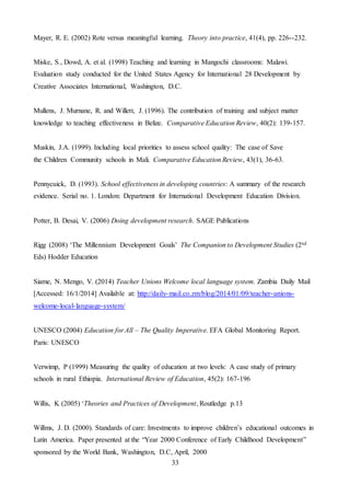 33
Mayer, R. E. (2002) Rote versus meaningful learning. Theory into practice, 41(4), pp. 226--232.
Miske, S., Dowd, A. et al. (1998) Teaching and learning in Mangochi classrooms: Malawi.
Evaluation study conducted for the United States Agency for International 28 Development by
Creative Associates International, Washington, D.C.
Mullens, J. Murnane, R. and Willett, J. (1996). The contribution of training and subject matter
knowledge to teaching effectiveness in Belize. Comparative Education Review, 40(2): 139-157.
Muskin, J.A. (1999). Including local priorities to assess school quality: The case of Save
the Children Community schools in Mali. Comparative Education Review, 43(1), 36-63.
Pennycuick, D. (1993). School effectiveness in developing countries: A summary of the research
evidence. Serial no. 1. London: Department for International Development Education Division.
Potter, B. Desai, V. (2006) Doing development research. SAGE Publications
Rigg (2008) ‘The Millennium Development Goals’ The Companion to Development Studies (2nd
Eds) Hodder Education
Siame, N. Mengo, V. (2014) Teacher Unions Welcome local language system. Zambia Daily Mail
[Accessed: 16/1/2014] Available at: http://daily-mail.co.zm/blog/2014/01/09/teacher-unions-
welcome-local-language-system/
UNESCO (2004) Education for All – The Quality Imperative. EFA Global Monitoring Report.
Paris: UNESCO
Verwimp, P (1999) Measuring the quality of education at two levels: A case study of primary
schools in rural Ethiopia. International Review of Education, 45(2): 167-196
Willis, K (2005) ‘Theories and Practices of Development, Routledge p.13
Willms, J. D. (2000). Standards of care: Investments to improve children’s educational outcomes in
Latin America. Paper presented at the “Year 2000 Conference of Early Childhood Development”
sponsored by the World Bank, Washington, D.C, April, 2000
 