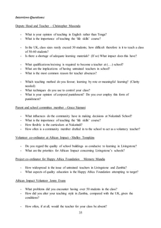 35
Interviews Questions:
Deputy Head and Teacher – Christopher Masonda
- What is your opinion of teaching in English rather than Tonga?
- What is the importance of teaching the ‘life skills’ course?
- In the UK, class sizes rarely exceed 30 students; how difficult therefore is it to teach a class
of 50-60 students?
- Is there a shortage of adequate learning materials? (If so) What impact does this have?
- What qualifications/training is required to become a teacher at (….) school?
- What are the implications of having untrained teachers in school?
- What is the most common reason for teacher absences?
- Which teaching method do you favour; learning by rote or meaningful learning? (Clarity
needed)
- What techniques do you use to control your class?
- What is your opinion of corporal punishment? Do you ever employ this form of
punishment?
Parent and school committee member - Grace Siamani
- What influences do the community have in making decisions at Nakatindi School?
- What is the importance of teaching the ‘life skills’ course?
- How flexible is the curriculum at Nakatindi?
- How often is a community member drafted in to the school to act as a voluntary teacher?
Volunteer co-ordinator at African Impact - Shelley Tompkins
- Do you regard the quality of school buildings as conducive to learning in Livingstone?
- What are the priorities for African Impact concerning Livingstone’s schools?
Project co-ordinator for Happy Africa Foundation Memory Mundia
- How widespread is the issue of untrained teachers in Livingstone and Zambia?
- What aspects of quality education is the Happy Africa Foundation attempting to target?
African Impact Volunteer Jenny Evans
- What problems did you encounter having over 50 students in the class?
- How did you alter your teaching style in Zambia, compared with the UK, given the
conditions?
- How often, if at all, would the teacher for your class be absent?
 