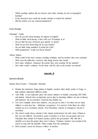 36
- Which teaching method did you observe most often; learning by rote or meaningful
learning?
- In the classroom how would the teacher attempt to control the students?
- Did the teacher ever use corporal punishment?
Focus Groups
Nakatindi + Linda:
- How do you feel about learning all subjects in English?
- What do think about having a class with over 50 students in it?
- Do you find the pace of lessons goes quickly or slowly?
- What do you feel about being hit by your teacher?
- Do you think being punished by being hit is fair?
- What punishments would you favour instead?
African Impact:
- What would be the most common teaching technique used by teachers they were assisting?
- What were the difficulties involved with taking lessons they found?
- How many volunteers witnessed the teacher they were assisting hit the students?
- How often would a volunteer be left alone with the class as the teacher was absent?
Appendix B
Interview Results
Deputy Head Teacher – Christopher Masundo
 Despite the curriculum being printed in English, teachers often clarify points in Tonga, to
help students understand different points.
 ‘Life Skills’ is very important given the current situation in Zambia concerning HIV/AIDs
and malaria. Schools have an important part to play in educating children not just on literacy
and numeracy but an awareness of present day Zambia too.
 You can’t complain about class numbers, you just get on with it. Yes there are too many
children in each class but… (Reluctant acceptance). It is survival of the fittest for which
students go on to secondary schools. Over 80 primary schools in Livingstone but just 4
secondary.
 The school would always attempt to hire trained professionals but with a lack of finances
this was very difficult. Government quota of teachers is to have one per grade and so at
Nakatindi there should be 8 trained teachers paid by the government. This still left a
shortfall as in most the grades there were 2 classes. Volunteer teachers were needed at the
school to cope with the shortfall. Often coming from the community.
 Most common reason for absence is illness in teachers.
 