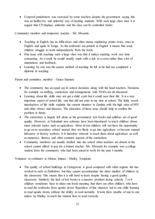 37
 Corporal punishment was exercised by some teachers despite the government saying this
was an ineffective and unlawful way of treating students. With such large class sizes it is
argued that CP displays authority and the class can be controlled better.
Community member and temporary teacher – Mr. Mwanda
 Teaching in English has its difficulties and often means explaining points twice, once in
English and again in Tonga. As the textbooks are printed in English it means that some
children struggle to work independently from the book.
 One issue with teaching such a large class was that it makes marking work very time
consuming. As a result he would usually mark with a tick or a cross rather than a lot of
annotations and feedback.
 Learning by rote was the easiest method of teaching he felt as he had not completed a
diploma in teaching.
Parent and committee member – Grace Siamani
 The community has an equal say in school decisions along with the head teachers. Decisions
for example on staffing, curriculum and arrangements with NGOs are all discussed.
 Learning about life skills may not get a child a job but it could save their life. It is a very
important aspect of school life, one that did not exist in my time at school. The fairly recent
introduction of life skills explains the current situation in Zambia with the high rates of HIV
and other viruses and diseases. The education of these issue should help to combat the
problem in future.
 The curriculum is largely left alone as the government text books and syllabus are of good
quality. However, at Nakatindi new schemes have been introduced to teach children about
more relevant topics such as agriculture. Most of our children will not have the opportunity
to go on to secondary school; instead they are likely to go into agriculture or become manual
labourers or factory workers. It is therefore relevant to teach them about agriculture as well
as numeracy, literacy and other common aspects of the curriculum.
 Community members are usually drafted into the school when teachers are absent or the
school cannot afford to pay for a trained teacher. Mr.. Mwanda for example was a college
student from the community who had been asked to work for the past 3 months.
Volunteer co-ordinator at African Impact - Shelley Tompkins
 The quality of school buildings in Livingstone is good compared with other regions she has
worked in such as Zimbabwe but they cannot accommodate the sheer number of children in
the classroom. This means that it is still hard to learn despite having a good quality
classroom. Similarly the lack of text books is a massive problem facing schools. 7 or 8
children sometimes have to share one book meaning that there are often children who have
to read the textbooks from upside down. Repetition of this situation led to one child learning
to read upside down, without the ability to read normally. It took three months of one to one
tuition by Shelley to teach the student how to read correctly.
 