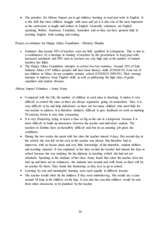 38
 The priorities for African Impact are to get children learning to read and write in English. It
is this skill that most children struggle with most and yet it is also one of the most important
as the curriculum is taught and written in English. Generally volunteers are English
speaking; British, American, Canadian, Australian and so they can have greatest help in
teaching English, both reading and writing.
Project co-ordinator for Happy Africa Foundation - Memory Mundia
 Estimates that around 30% of teachers were not fully qualified in Livingstone. This is due to
a combination of; a shortage in training of teachers by the government to keep pace with
increased enrolment and HIV rates in teachers are very high and so the number of trained
teachers has fallen.
 The Happy Africa Foundation attempts to correct two key statistics; Around 38% of Sub-
Saharan Africa (167 million people) still lack basic literacy skills (UNESCO). Four out of
ten children in Africa do not complete primary school (UNESCO 2002/03). Their strategy
attempts to improve basic English skills as well as addressing the high rates of grade
repetition and student absence.
African Impact Volunteer - Jenny Evans
 Compared with the UK, the number of children in each class is shocking. It makes it very
difficult to control the class as there are always arguments going on somewhere. Also, it is
very difficult to try and help individuals as there are too many children who need help for
one teacher to address. It is therefore similarly difficult to give feedback on work as marking
50 exercise books is very time consuming.
 It is very frustrating trying to teach a class as big as the one in Livingstone because it is
more difficult to build up interaction between the teacher and individual student. The
teachers in Zambia have an incredibly difficult task but do an amazing job given the
conditions.
 During the two weeks she spent with her class the teacher missed 4 days. Her second day at
the school, she was left on her own as the teacher was absent. She therefore had to
improvise with no lesson plans and very little knowledge of the timetable, student abilities
and teaching material. It was explained to her later on that her teacher had missed the days at
school because she was studying for her diploma in teaching (which she had not yet
obtained). Speaking to the students of her class, Jenny found that when the teacher does not
turn up and there are no volunteers, the students turn around and walk home as there will be
no teacher for them. They found this frustrating as they love to go to school.
 Learning by rote and meaningful learning were used equally in different lessons.
 The teacher would often hit the children if they were misbehaving. She would use a cane
around 3ft long to hit children on the legs. It was also the case that children would be sent
from other classrooms to be punished by the teacher.
 