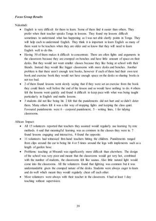39
Focus Group Results
Nakatindi:
 English is very difficult for them to learn. Some of them find it easier than others. They
prefer when their teacher speaks Tonga in lessons. They found my lessons difficult
sometimes to understand what has happening as I was not able clarify points in Tonga. They
will help each to understand English. They think it is important to learn English as many of
them want to be teachers when they are older and so know that they will need to learn
English well to do this.
 Having 50 of them makes it difficult to concentrate. There are often fights and arguments in
the classroom because they are cramped on benches and have little amount of space on their
desks. But they would not want smaller classes because they like being at school with their
friends. Instead they would like bigger classrooms with more desks and benches. Another
problem is that there aren’t enough text books, however if each of them had their own text
book and exercise book they would not have enough space on the desks so sharing books is
not too bad.
 2 of them found lessons went slowly saying that if they were set an exercise from the book
they could finish well before the end of the lesson and so would have nothing to do. 4 others
felt the lessons went quickly and found it difficult to keep pace with what was being taught
particularly in English and maths lessons.
 3 students did not like being hit. 2 felt that the punishments did not hurt and so didn’t deter
them. Many others felt it was a fair way of stopping fights and keeping the class quiet.
Favoured punishments were 6 – corporal punishment, 5 – writing lines, 1 for tidying
classrooms.
African Impact:
 All 15 volunteers reported that teachers they assisted would regularly use learning by rote
methods. 6 said that meaningful learning was as common in the classes they were in. 7
found lessons engaging and interactive, 8 found the opposite.
 11 volunteers had witnessed first-hand teachers hitting the children. Punishments ranged
from clips around the ear to being hit 4 or 5 times around the legs with implements such as a
length of garden hose.
 Problems: teaching at Mwandi was significantly more difficult than elsewhere. The design
of the school was very poor and meant that the classrooms would get very hot, combined
with the number of students, the classrooms felt like saunas. Also little natural light would
come into the classrooms. All the volunteers found that fighting was common but it was
understandable given the cramped nature of the desks. Students were always eager to learn
and do well which meant they would regularly cheat off each other.
 Most volunteers were always with their teacher in the classroom. 4 had at least 1 day
teaching without supervision.
 