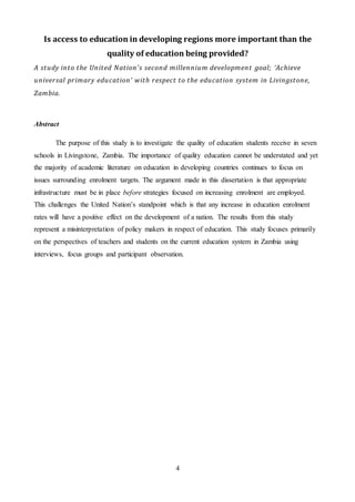 4
Is access to education in developing regions more important than the
quality of education being provided?
A study into the United Nation’s second millennium development goal; ‘Achieve
universal primary education’ with respect to the education system in Livingstone,
Zambia.
Abstract
The purpose of this study is to investigate the quality of education students receive in seven
schools in Livingstone, Zambia. The importance of quality education cannot be understated and yet
the majority of academic literature on education in developing countries continues to focus on
issues surrounding enrolment targets. The argument made in this dissertation is that appropriate
infrastructure must be in place before strategies focused on increasing enrolment are employed.
This challenges the United Nation’s standpoint which is that any increase in education enrolment
rates will have a positive effect on the development of a nation. The results from this study
represent a misinterpretation of policy makers in respect of education. This study focuses primarily
on the perspectives of teachers and students on the current education system in Zambia using
interviews, focus groups and participant observation.
 