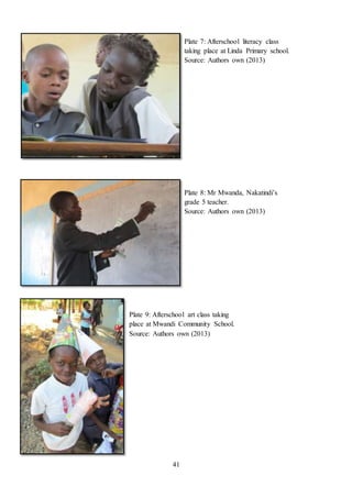 41
Plate 9: Afterschool art class taking
place at Mwandi Community School.
Source: Authors own (2013)
Plate 8: Mr Mwanda, Nakatindi’s
grade 5 teacher.
Source: Authors own (2013)
Plate 7: Afterschool literacy class
taking place at Linda Primary school.
Source: Authors own (2013)
 