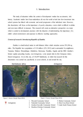 6
1. Introduction
The study of education within the context of development studies has an extensive, rich
history. Academic studies have been undertaken all over the world to look into how investment into
school systems has linked with economic and social progression of the individual state. However,
this dissertation will focus on the importance of quality education, a term which is difficult to define
and even more difficult to measure. This research will create an alternative perspective on a topic
which is central to development practices with the objective of understanding the importance of a
child’s school environment and exposure to effective teaching approaches.
Context of research: Introducing Republic of Zambia
Zambia is a land-locked nation in sub-Saharan Africa which stretches across 291,586 sq.
miles. The Republic has a population of 12.8 million (UN, 2012) and is surrounded by neighbours;
Tanzania, Malawi, Mozambique, Zimbabwe, Botswana, Namibia, Angola and the DRC. Zambia’s
former capital, preceding Lusaka, was Livingstone, a city named after its first European visitor;
David Livingstone. It is in this city, of 136,897 inhabitants, in which the research for this
dissertation was carried out, specifically in seven schools, in and around the city.
1.
3.
2.
5.
4.
7.
6.
LivingstoneSub-Saharan Africa
1. Mwandi Community School 5. Malota Community School
2. Nakatindi Community School 6. Holy Cross Basic School
3. Zambezi Sawmills Community School 7. Linda South Primary School
4. Dambwa Christian Community School
Figure 1. Source: Google Maps (2014)
Livingstone
Figure 2. Source: Google Maps (2014)
 