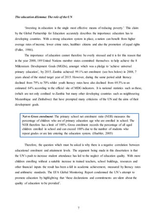 7
The education dilemma: The role of the UN
‘Investing in education is the single most effective means of reducing poverty.’ This claim
by the Global Partnership for Education accurately describes the importance education has to
developing countries. With a strong education system in place, a nation can benefit from higher
average rates of income, lower crime rates, healthier citizens and also the promotion of equal rights
(Fuller, 1986).
The importance of education cannot therefore be overly stressed and it is for this reason that
in the year 2000, 189 United Nations member states committed themselves to help achieve the 8
Millennium Development Goals (MGDs), amongst which was a pledge to ‘achieve universal
primary education’, by 2015. Zambia achieved 99.1% net enrolment (see box below) in 2008, 7
years ahead of the stated target year of 2015. However, during the same period adult literacy
declined from 79% to 70% whilst youth literacy rates have also declined from 69.5% to an
estimated 64% according to the official site of MDG indicators. It is national statistics such as these,
(which are not only confined to Zambia but many other developing countries such as neighbouring
Mozambique and Zimbabwe) that have prompted many criticisms of the UN and the aims of their
development goals.
Therefore, the question which must be asked is why there is a negative correlation between
educational enrolment and attainment levels. The argument being made in this dissertation is that
the UN’s push to increase student attendance has led to the neglect of education quality. With more
children enrolling without a suitable increase in trained teachers, school buildings, resources and
other financial inputs the result has been a fall in academic achievement, measured by literacy rates
and arithmetic standards. The EFA Global Monitoring Report condemned the UN’s attempt to
promote education by highlighting that ‘these declarations and commitments are silent about the
quality of education to be provided’.
Net vs Gross enrolment: The primary school net enrolment ratio (NER) measures the
percentage of children who are of primary education age who are enrolled in school. The
NER therefore has a limit of 100%. Gross enrolment records the percentage of all aged
children enrolled in school and can exceed 100% due to the number of students who
repeat grades or are late entering the education system. (Huebler, 2005)
 