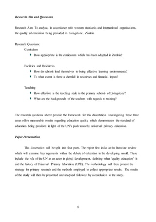 8
Research Aim and Questions
Research Aim: To analyse, in accordance with western standards and international organisations,
the quality of education being provided in Livingstone, Zambia.
Research Questions:
Curriculum
How appropriate is the curriculum which has been adopted in Zambia?
Facilities and Resources
How do schools lend themselves to being effective learning environments?
To what extent is there a shortfall in resources and financial inputs?
Teaching
How effective is the teaching style in the primary schools of Livingstone?
What are the backgrounds of the teachers with regards to training?
The research questions above provide the framework for this dissertation. Investigating these three
areas offers measurable results regarding education quality which demonstrates the standard of
education being provided in light of the UN’s push towards; universal primary education.
Paper Presentation
This dissertation will be split into four parts. The report first looks at the literature review
which will examine key arguments within the debate of education in the developing world. These
include the role of the UN as an actor in global development, defining what ‘quality education’ is
and the history of Universal Primary Education (UPE). The methodology will then present the
strategy for primary research and the methods employed to collect appropriate results. The results
of the study will then be presented and analysed followed by a conclusion to the study.
 