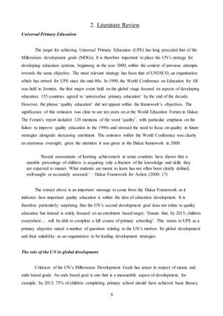 9
2. Literature Review
Universal Primary Education
The target for achieving Universal Primary Education (UPE) has long preceded that of the
Millennium development goals (MDGs). It is therefore important to place the UN’s strategy for
developing education systems, beginning in the year 2000, within the context of previous attempts
towards the same objective. The most relevant strategy has been that of UNESCO, an organisation
which has strived for UPE since the mid-80s. In 1990, the World Conference on Education for All
was held in Jomtien, the first major event held on the global stage focused on aspects of developing
education. 155 countries agreed to ‘universalise primary education’ by the end of the decade.
However, the phrase ‘quality education’ did not appear within the framework’s objectives. The
significance of this omission was clear to see ten years on at the World Education Forum in Dakar.
The Forum’s report included 128 mentions of the word ‘quality’, with particular emphasis on the
failure to improve quality education in the 1990s and stressed the need to focus on quality in future
strategies alongside increasing enrolment. The omission within the World Conference was clearly
an enormous oversight, given the attention it was given in the Dakar framework in 2000.
The extract above is an important message to come from the Dakar Framework as it
indicates how important quality education is within the idea of education development. It is
therefore particularly surprising that the UN’s second development goal does not relate to quality
education but instead is solely focused on an enrolment based target; ‘Ensure that, by 2015, children
everywhere… will be able to complete a full course of primary schooling’. This return to UPE as a
primary objective raised a number of questions relating to the UN’s motives for global development
and their suitability as an organisation to be leading development strategies.
The role of the UN in global development
Criticism of the UN’s Millennium Development Goals has arisen in respect of means and
ends based goals. An ends based goal is one that is a measurable aspect of development, for
example, by 2015, 75% of children completing primary school should have achieved basic literacy
‘Recent assessments of learning achievement in some countries have shown that a
sizeable percentage of children is acquiring only a fraction of the knowledge and skills they
are expected to master. What students are meant to learn has not often been clearly defined,
well-taught or accurately assessed.’ – Dakar Framework for Action (2000: 17)
 