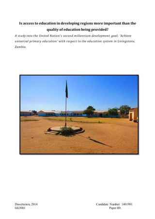 Dissertation, 2014 Candidate Number: 1401981
GG3001 Paper ID:AAAAA.
Is access to education in developing regions more important than the
quality of education being provided?
A study into the United Nation’s second millennium development goal; ‘Achieve
universal primary education’ with respect to the education system in Livingstone,
Zambia.
 