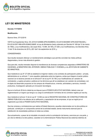 Página 1
LEY DE MINISTERIOS
Decreto 1117/2018
Modificación.
Buenos Aires, 07/12/2018
VISTO los Expedientes Nros. EX–2018-51229988-APN-DGD#MHA, EX-2018-58429897-APN-DGDYD#JGM y
EX-2018-53571966-APN-SG#ACUMAR, la Ley de Ministerios (texto ordenado por Decreto N° 438 del 12 de marzo
de 1992), y sus modificatorias y las Leyes Nros. 13.064, 26.168 y 27.328 y sus modificatorias y los Decretos Nros.
13 del 10 de diciembre de 2015 y 801 del 5 de septiembre de 2018, y
CONSIDERANDO:
Que resulta necesario efectuar un reordenamiento estratégico que permita concretar las metas políticas
diagramadas y tornar más eficiente la gestión.
Que para ello, resulta menester disponer la transferencia de diversas competencias asignadas al MINISTERIO DE
HACIENDA, al MINISTERIO DEL INTERIOR, OBRAS PÚBLICAS Y VIVIENDA y a la JEFATURA DE GABINETE
DE MINISTROS.
Que mediante la Ley N° 27.328 se estableció el régimen relativo a los contratos de participación público - privada,
definiéndolos en su artículo 1° como aquellos celebrados entre los órganos y entes que integran el sector público
nacional con el alcance previsto en el artículo 8° de la Ley N° 24.156 y sus modificatorias (en carácter de
contratante), y sujetos privados o públicos en los términos que allí se establecen (en carácter de contratistas), con
el objeto de desarrollar proyectos en los campos de infraestructura, vivienda, actividades y servicios, inversión
productiva, investigación aplicada y/o innovación tecnológica.
Que en el artículo 28 de la citada ley se dispuso que el PODER EJECUTIVO NACIONAL deberá crear por
reglamentación un órgano que tenga a su cargo la centralización normativa de los contratos regidos por esa ley.
Que mediante el artículo 13 de la Ley N° 13.064 se creó el REGISTRO NACIONAL DE CONSTRUCTORES DE
OBRAS PÚBLICAS a los efectos de la calificación y capacitación de las empresas, el que se regirá por el
reglamento que dicte el PODER EJECUTIVO NACIONAL.
Que las compras y contrataciones que realiza el Estado Nacional y aquellas relacionadas con la obra pública en
particular, constituyen un componente central de la actividad estatal, siendo instrumento esencial para la
satisfacción de necesidades públicas en todas sus aristas.
Que actualmente, a pesar de la indudable vinculación entre la contratación de bienes y servicios por una parte, y
por otra la referida a la obra pública, coexisten en la Administración Pública Nacional dos sistemas distintos de
 