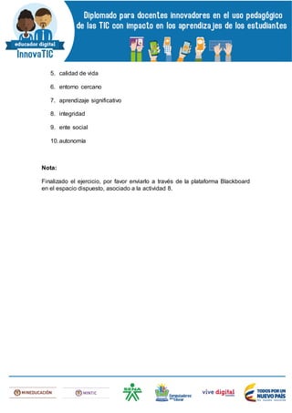 5. calidad de vida
6. entorno cercano
7. aprendizaje significativo
8. integridad
9. ente social
10.autonomía
Nota:
Finalizado el ejercicio, por favor enviarlo a través de la plataforma Blackboard
en el espacio dispuesto, asociado a la actividad 8.
 