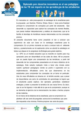 En marcados en esta preocupación, la estrategia de la enseñanza para
la propuesta por Gardner, Perkins, Wiske, Stone ) tiene como finalidad
principal la comprensión de conceptos por parte del estudiante. Que
desarrolle su capacidad para aplicar los conceptos de manera flexible,
que pueda realizar interpretaciones y análisis de situaciones, que se le
facilite el abordaje de temáticas nuevas relacionadas con los conceptos
previos.
El presente documento tiene como propósito el dar a conocer una
experiencia de aula con base en la estrategia enseñanza para la
comprensión. En un primer momento se dará a conocer todo el referente
teórico y posteriormente se irá explicando cómo se abordó la estrategia en
todas sus etapas en la asignatura de Biología para grado séptimo.
La EPC es un modelo educativo que es reciente en nuestro país muy
apropiado para ser desarrollado en las aulas de clase. Allí se propone
que se puede lograr una comprensión de las temáticas, a partir del
desarrollo de los componentes presentados en el marco didáctico de la
estrategia. Este estudio realizado invita a tener otra mirada sobre
nuestro quehacer pedagógico donde se podrá ir superando con su
implementación, dificultades como las que observamos en los
estudiantes para comprender los conceptos de un tema en particular.
Una de esas dificultades se observa en el ámbito escolar, que a pesar
de desarrollarse una serie de actividades de aprendizaje no logran que
el estudiante pueda explicar, dar ejemplos, generalizar, establecer
analogías y volver a presentar la temática de una nueva forma. Es decir,
que no se ha logrado ir más allá de lo que es la comprensión, aunque no
se demerita el ejercicio de la memorización, los datos o hechos propios
de las materias.
En el marco de la didáctica de la enseñanza para la comprensión se
plantean allí una serie de preguntas acerca de la enseñanza que para
dar respuesta a las mismas, Perkins propone una serie de pasos
 