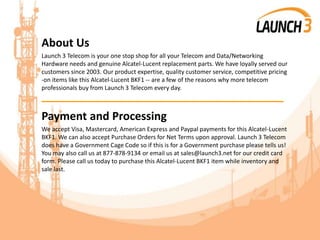 About Us
Launch 3 Telecom is your one stop shop for all your Telecom and Data/Networking
Hardware needs and genuine Alcatel-Lucent replacement parts. We have loyally served our
customers since 2003. Our product expertise, quality customer service, competitive pricing
-on items like this Alcatel-Lucent BKF1 -- are a few of the reasons why more telecom
professionals buy from Launch 3 Telecom every day.
_______________________________________
Payment and Processing
We accept Visa, Mastercard, American Express and Paypal payments for this Alcatel-Lucent
BKF1. We can also accept Purchase Orders for Net Terms upon approval. Launch 3 Telecom
does have a Government Cage Code so if this is for a Government purchase please tells us!
You may also call us at 877-878-9134 or email us at sales@launch3.net for our credit card
form. Please call us today to purchase this Alcatel-Lucent BKF1 item while inventory and
sale last.
 