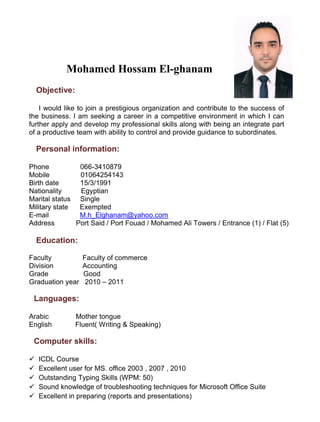 Mohamed Hossam El-ghanam
Objective:
I would like to join a prestigious organization and contribute to the success of
the business. I am seeking a career in a competitive environment in which I can
further apply and develop my professional skills along with being an integrate part
of a productive team with ability to control and provide guidance to subordinates.
Personal information:
Phone 066-3410879
Mobile 01064254143
Birth date 15/3/1991
Nationality Egyptian
Marital status Single
Military state Exempted
E-mail M.h_Elghanam@yahoo.com
Address Port Said / Port Fouad / Mohamed Ali Towers / Entrance (1) / Flat (5)
Education:
Faculty Faculty of commerce
Division Accounting
Grade Good
Graduation year 2010 – 2011
Languages:
Arabic Mother tongue
English Fluent) Writing & Speaking)
Computer skills:
 ICDL Course
 Excellent user for MS. office 2003 , 2007 , 2010
 Outstanding Typing Skills (WPM: 50)
 Sound knowledge of troubleshooting techniques for Microsoft Office Suite
 Excellent in preparing (reports and presentations)
 