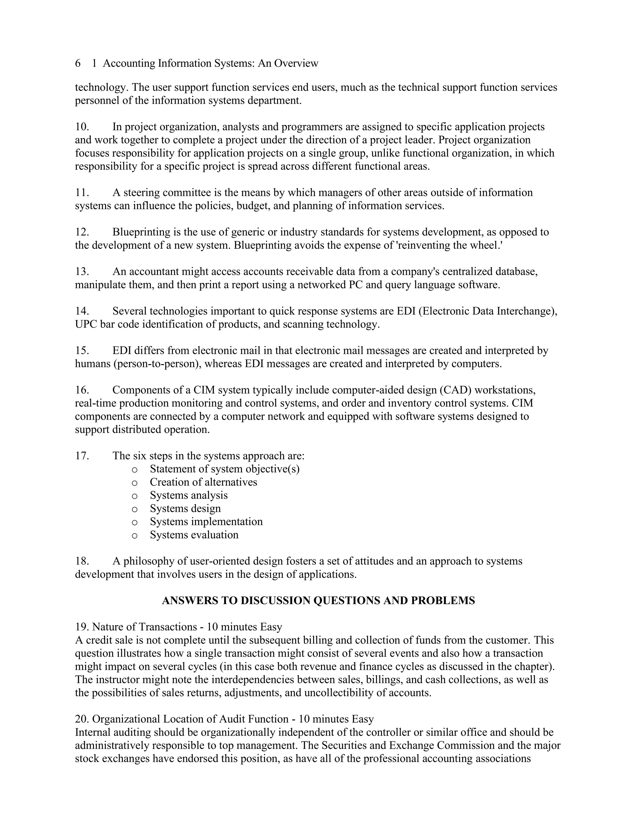 6 1 Accounting Information Systems: An Overview
technology. The user support function services end users, much as the technical support function services
personnel of the information systems department.
10. In project organization, analysts and programmers are assigned to specific application projects
and work together to complete a project under the direction of a project leader. Project organization
focuses responsibility for application projects on a single group, unlike functional organization, in which
responsibility for a specific project is spread across different functional areas.
11. A steering committee is the means by which managers of other areas outside of information
systems can influence the policies, budget, and planning of information services.
12. Blueprinting is the use of generic or industry standards for systems development, as opposed to
the development of a new system. Blueprinting avoids the expense of 'reinventing the wheel.'
13. An accountant might access accounts receivable data from a company's centralized database,
manipulate them, and then print a report using a networked PC and query language software.
14. Several technologies important to quick response systems are EDI (Electronic Data Interchange),
UPC bar code identification of products, and scanning technology.
15. EDI differs from electronic mail in that electronic mail messages are created and interpreted by
humans (person-to-person), whereas EDI messages are created and interpreted by computers.
16. Components of a CIM system typically include computer-aided design (CAD) workstations,
real-time production monitoring and control systems, and order and inventory control systems. CIM
components are connected by a computer network and equipped with software systems designed to
support distributed operation.
17. The six steps in the systems approach are:
o Statement of system objective(s)
o Creation of alternatives
o Systems analysis
o Systems design
o Systems implementation
o Systems evaluation
18. A philosophy of user-oriented design fosters a set of attitudes and an approach to systems
development that involves users in the design of applications.
ANSWERS TO DISCUSSION QUESTIONS AND PROBLEMS
19. Nature of Transactions - 10 minutes Easy
A credit sale is not complete until the subsequent billing and collection of funds from the customer. This
question illustrates how a single transaction might consist of several events and also how a transaction
might impact on several cycles (in this case both revenue and finance cycles as discussed in the chapter).
The instructor might note the interdependencies between sales, billings, and cash collections, as well as
the possibilities of sales returns, adjustments, and uncollectibility of accounts.
20. Organizational Location of Audit Function - 10 minutes Easy
Internal auditing should be organizationally independent of the controller or similar office and should be
administratively responsible to top management. The Securities and Exchange Commission and the major
stock exchanges have endorsed this position, as have all of the professional accounting associations
 