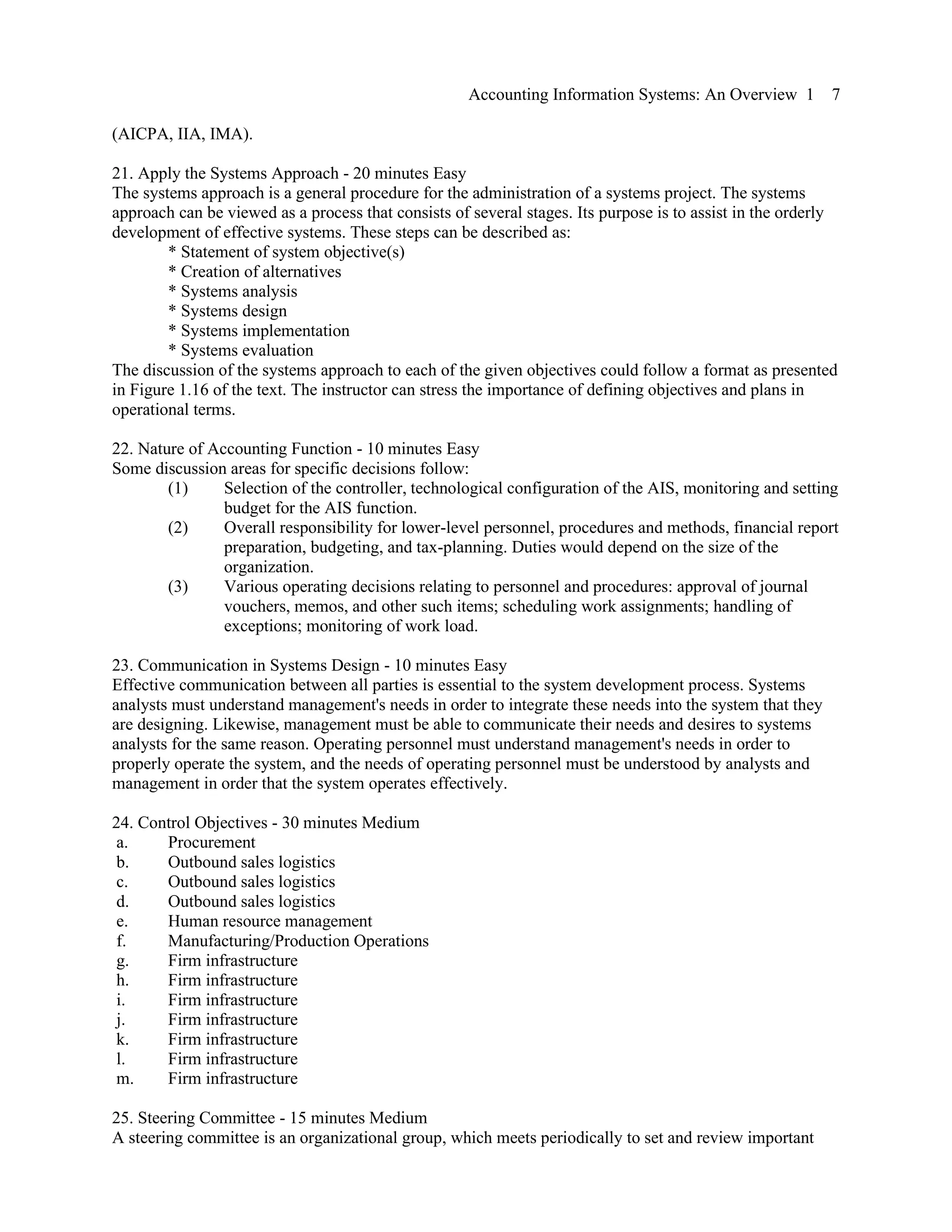 Accounting Information Systems: An Overview 1 7
(AICPA, IIA, IMA).
21. Apply the Systems Approach - 20 minutes Easy
The systems approach is a general procedure for the administration of a systems project. The systems
approach can be viewed as a process that consists of several stages. Its purpose is to assist in the orderly
development of effective systems. These steps can be described as:
* Statement of system objective(s)
* Creation of alternatives
* Systems analysis
* Systems design
* Systems implementation
* Systems evaluation
The discussion of the systems approach to each of the given objectives could follow a format as presented
in Figure 1.16 of the text. The instructor can stress the importance of defining objectives and plans in
operational terms.
22. Nature of Accounting Function - 10 minutes Easy
Some discussion areas for specific decisions follow:
(1) Selection of the controller, technological configuration of the AIS, monitoring and setting
budget for the AIS function.
(2) Overall responsibility for lower-level personnel, procedures and methods, financial report
preparation, budgeting, and tax-planning. Duties would depend on the size of the
organization.
(3) Various operating decisions relating to personnel and procedures: approval of journal
vouchers, memos, and other such items; scheduling work assignments; handling of
exceptions; monitoring of work load.
23. Communication in Systems Design - 10 minutes Easy
Effective communication between all parties is essential to the system development process. Systems
analysts must understand management's needs in order to integrate these needs into the system that they
are designing. Likewise, management must be able to communicate their needs and desires to systems
analysts for the same reason. Operating personnel must understand management's needs in order to
properly operate the system, and the needs of operating personnel must be understood by analysts and
management in order that the system operates effectively.
24. Control Objectives - 30 minutes Medium
a. Procurement
b. Outbound sales logistics
c. Outbound sales logistics
d. Outbound sales logistics
e. Human resource management
f. Manufacturing/Production Operations
g. Firm infrastructure
h. Firm infrastructure
i. Firm infrastructure
j. Firm infrastructure
k. Firm infrastructure
l. Firm infrastructure
m. Firm infrastructure
25. Steering Committee - 15 minutes Medium
A steering committee is an organizational group, which meets periodically to set and review important
 