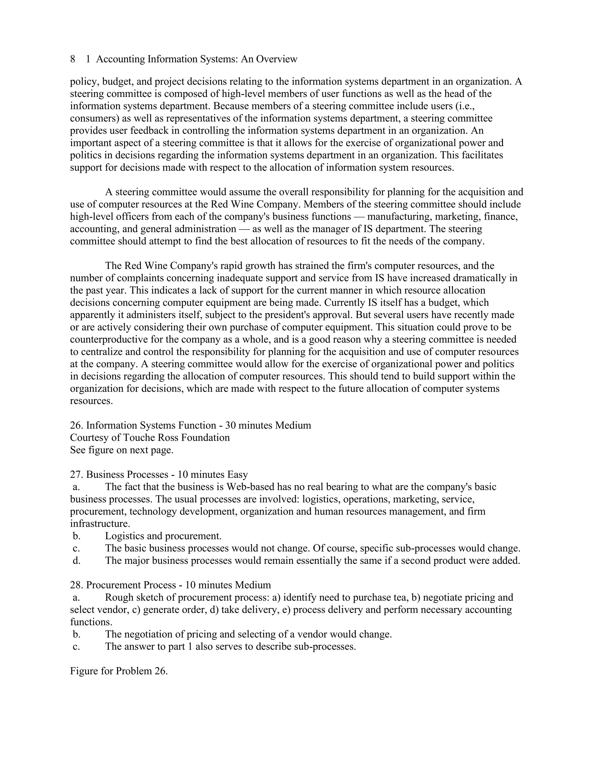 8 1 Accounting Information Systems: An Overview
policy, budget, and project decisions relating to the information systems department in an organization. A
steering committee is composed of high-level members of user functions as well as the head of the
information systems department. Because members of a steering committee include users (i.e.,
consumers) as well as representatives of the information systems department, a steering committee
provides user feedback in controlling the information systems department in an organization. An
important aspect of a steering committee is that it allows for the exercise of organizational power and
politics in decisions regarding the information systems department in an organization. This facilitates
support for decisions made with respect to the allocation of information system resources.
A steering committee would assume the overall responsibility for planning for the acquisition and
use of computer resources at the Red Wine Company. Members of the steering committee should include
high-level officers from each of the company's business functions — manufacturing, marketing, finance,
accounting, and general administration — as well as the manager of IS department. The steering
committee should attempt to find the best allocation of resources to fit the needs of the company.
The Red Wine Company's rapid growth has strained the firm's computer resources, and the
number of complaints concerning inadequate support and service from IS have increased dramatically in
the past year. This indicates a lack of support for the current manner in which resource allocation
decisions concerning computer equipment are being made. Currently IS itself has a budget, which
apparently it administers itself, subject to the president's approval. But several users have recently made
or are actively considering their own purchase of computer equipment. This situation could prove to be
counterproductive for the company as a whole, and is a good reason why a steering committee is needed
to centralize and control the responsibility for planning for the acquisition and use of computer resources
at the company. A steering committee would allow for the exercise of organizational power and politics
in decisions regarding the allocation of computer resources. This should tend to build support within the
organization for decisions, which are made with respect to the future allocation of computer systems
resources.
26. Information Systems Function - 30 minutes Medium
Courtesy of Touche Ross Foundation
See figure on next page.
27. Business Processes - 10 minutes Easy
a. The fact that the business is Web-based has no real bearing to what are the company's basic
business processes. The usual processes are involved: logistics, operations, marketing, service,
procurement, technology development, organization and human resources management, and firm
infrastructure.
b. Logistics and procurement.
c. The basic business processes would not change. Of course, specific sub-processes would change.
d. The major business processes would remain essentially the same if a second product were added.
28. Procurement Process - 10 minutes Medium
a. Rough sketch of procurement process: a) identify need to purchase tea, b) negotiate pricing and
select vendor, c) generate order, d) take delivery, e) process delivery and perform necessary accounting
functions.
b. The negotiation of pricing and selecting of a vendor would change.
c. The answer to part 1 also serves to describe sub-processes.
Figure for Problem 26.
 