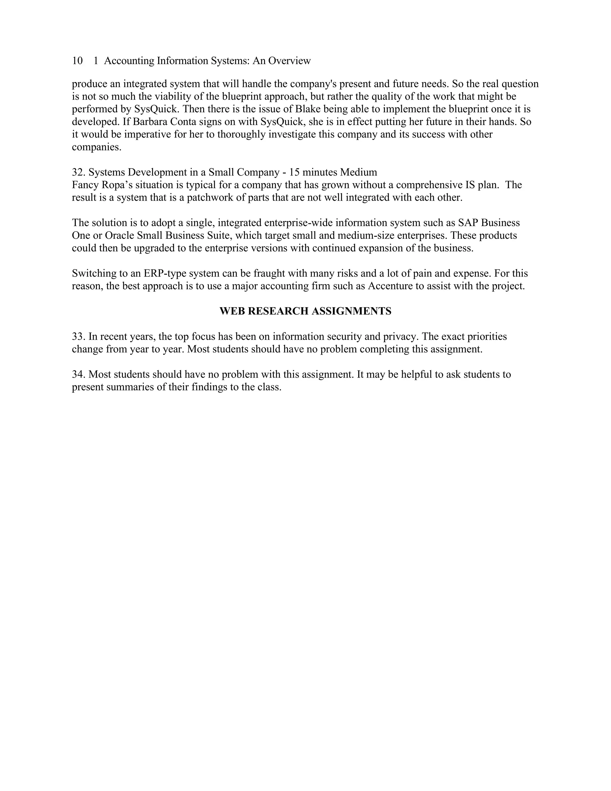 10 1 Accounting Information Systems: An Overview
produce an integrated system that will handle the company's present and future needs. So the real question
is not so much the viability of the blueprint approach, but rather the quality of the work that might be
performed by SysQuick. Then there is the issue of Blake being able to implement the blueprint once it is
developed. If Barbara Conta signs on with SysQuick, she is in effect putting her future in their hands. So
it would be imperative for her to thoroughly investigate this company and its success with other
companies.
32. Systems Development in a Small Company - 15 minutes Medium
Fancy Ropa’s situation is typical for a company that has grown without a comprehensive IS plan. The
result is a system that is a patchwork of parts that are not well integrated with each other.
The solution is to adopt a single, integrated enterprise-wide information system such as SAP Business
One or Oracle Small Business Suite, which target small and medium-size enterprises. These products
could then be upgraded to the enterprise versions with continued expansion of the business.
Switching to an ERP-type system can be fraught with many risks and a lot of pain and expense. For this
reason, the best approach is to use a major accounting firm such as Accenture to assist with the project.
WEB RESEARCH ASSIGNMENTS
33. In recent years, the top focus has been on information security and privacy. The exact priorities
change from year to year. Most students should have no problem completing this assignment.
34. Most students should have no problem with this assignment. It may be helpful to ask students to
present summaries of their findings to the class.
 