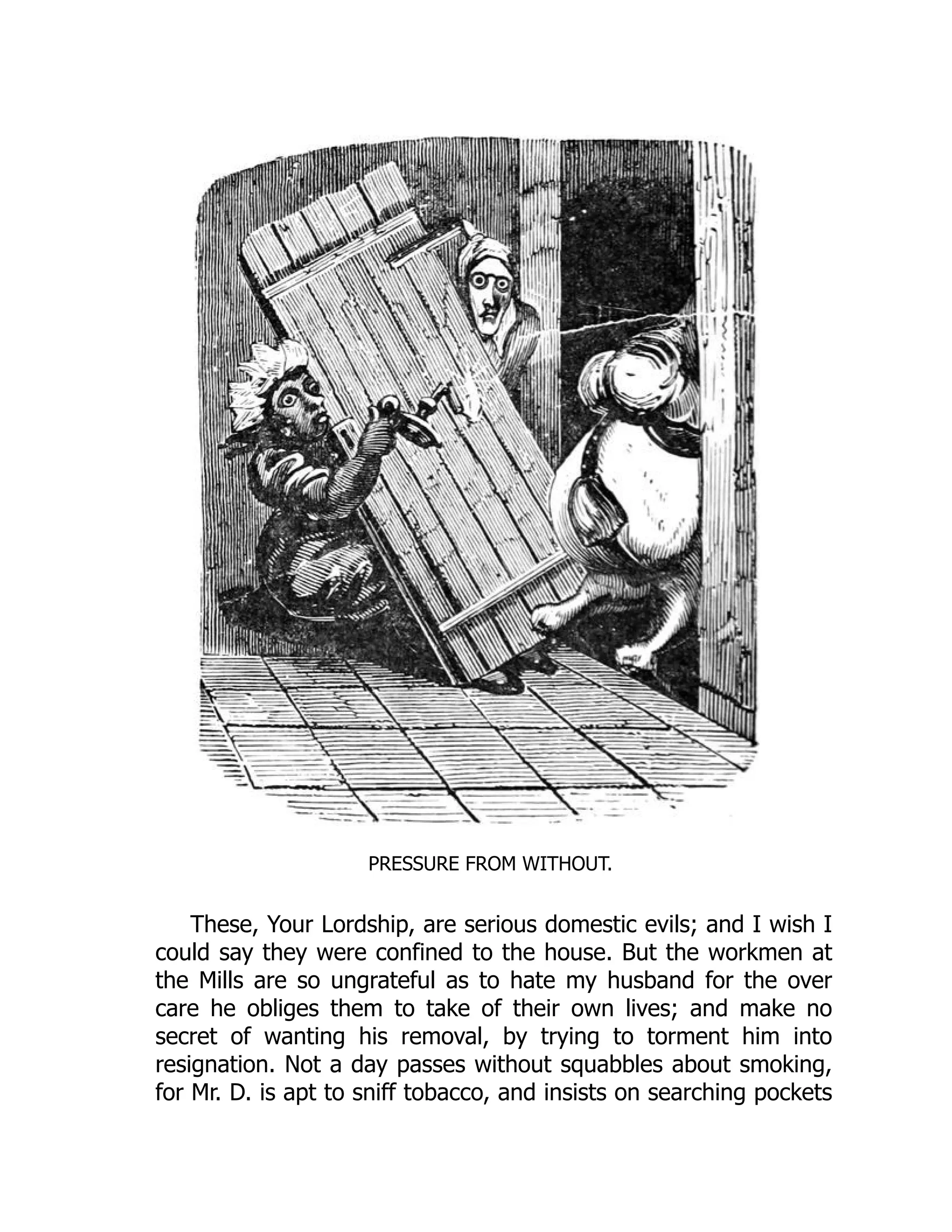 PRESSURE FROM WITHOUT.
These, Your Lordship, are serious domestic evils; and I wish I
could say they were confined to the house. But the workmen at
the Mills are so ungrateful as to hate my husband for the over
care he obliges them to take of their own lives; and make no
secret of wanting his removal, by trying to torment him into
resignation. Not a day passes without squabbles about smoking,
for Mr. D. is apt to sniff tobacco, and insists on searching pockets
 