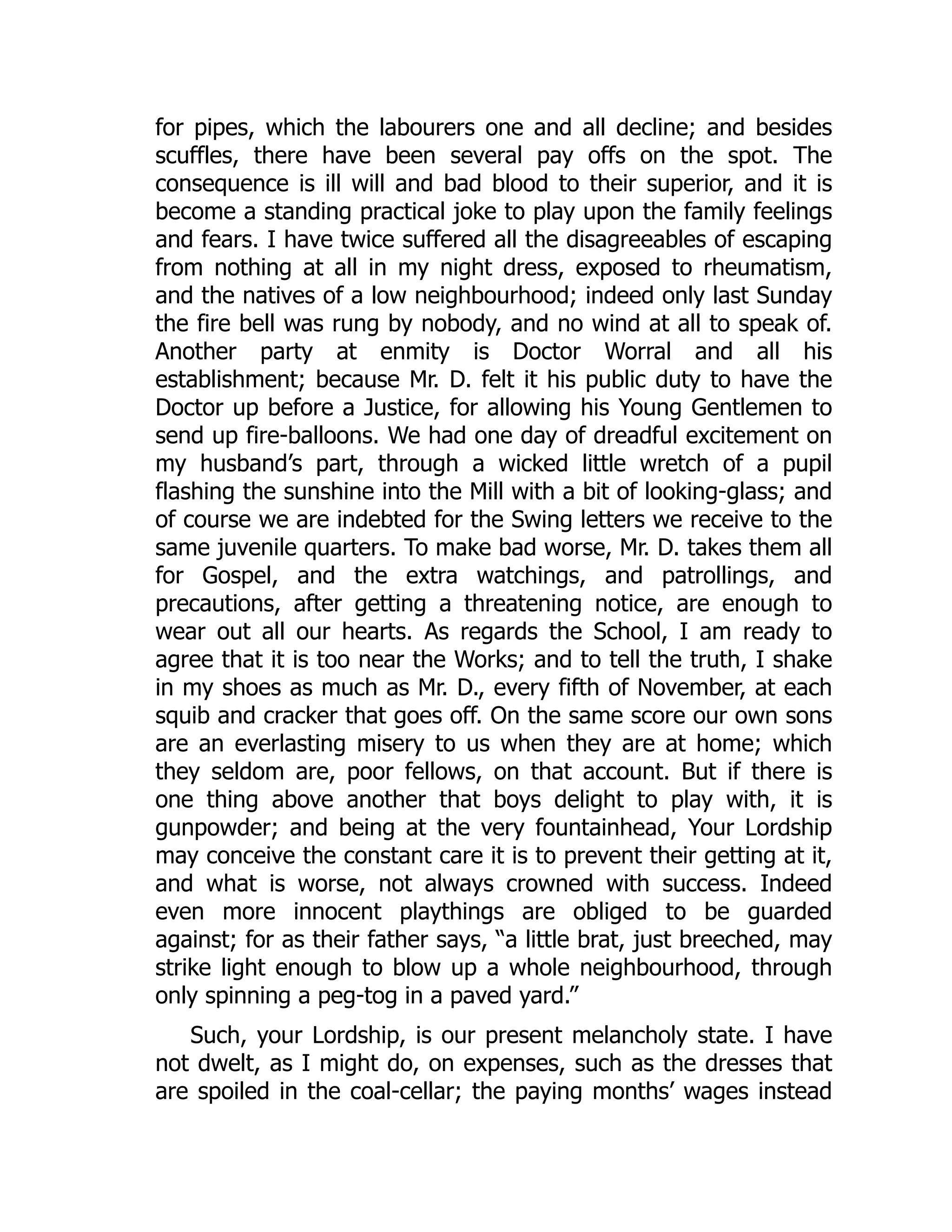 for pipes, which the labourers one and all decline; and besides
scuffles, there have been several pay offs on the spot. The
consequence is ill will and bad blood to their superior, and it is
become a standing practical joke to play upon the family feelings
and fears. I have twice suffered all the disagreeables of escaping
from nothing at all in my night dress, exposed to rheumatism,
and the natives of a low neighbourhood; indeed only last Sunday
the fire bell was rung by nobody, and no wind at all to speak of.
Another party at enmity is Doctor Worral and all his
establishment; because Mr. D. felt it his public duty to have the
Doctor up before a Justice, for allowing his Young Gentlemen to
send up fire-balloons. We had one day of dreadful excitement on
my husband’s part, through a wicked little wretch of a pupil
flashing the sunshine into the Mill with a bit of looking-glass; and
of course we are indebted for the Swing letters we receive to the
same juvenile quarters. To make bad worse, Mr. D. takes them all
for Gospel, and the extra watchings, and patrollings, and
precautions, after getting a threatening notice, are enough to
wear out all our hearts. As regards the School, I am ready to
agree that it is too near the Works; and to tell the truth, I shake
in my shoes as much as Mr. D., every fifth of November, at each
squib and cracker that goes off. On the same score our own sons
are an everlasting misery to us when they are at home; which
they seldom are, poor fellows, on that account. But if there is
one thing above another that boys delight to play with, it is
gunpowder; and being at the very fountainhead, Your Lordship
may conceive the constant care it is to prevent their getting at it,
and what is worse, not always crowned with success. Indeed
even more innocent playthings are obliged to be guarded
against; for as their father says, “a little brat, just breeched, may
strike light enough to blow up a whole neighbourhood, through
only spinning a peg-tog in a paved yard.”
Such, your Lordship, is our present melancholy state. I have
not dwelt, as I might do, on expenses, such as the dresses that
are spoiled in the coal-cellar; the paying months’ wages instead
 