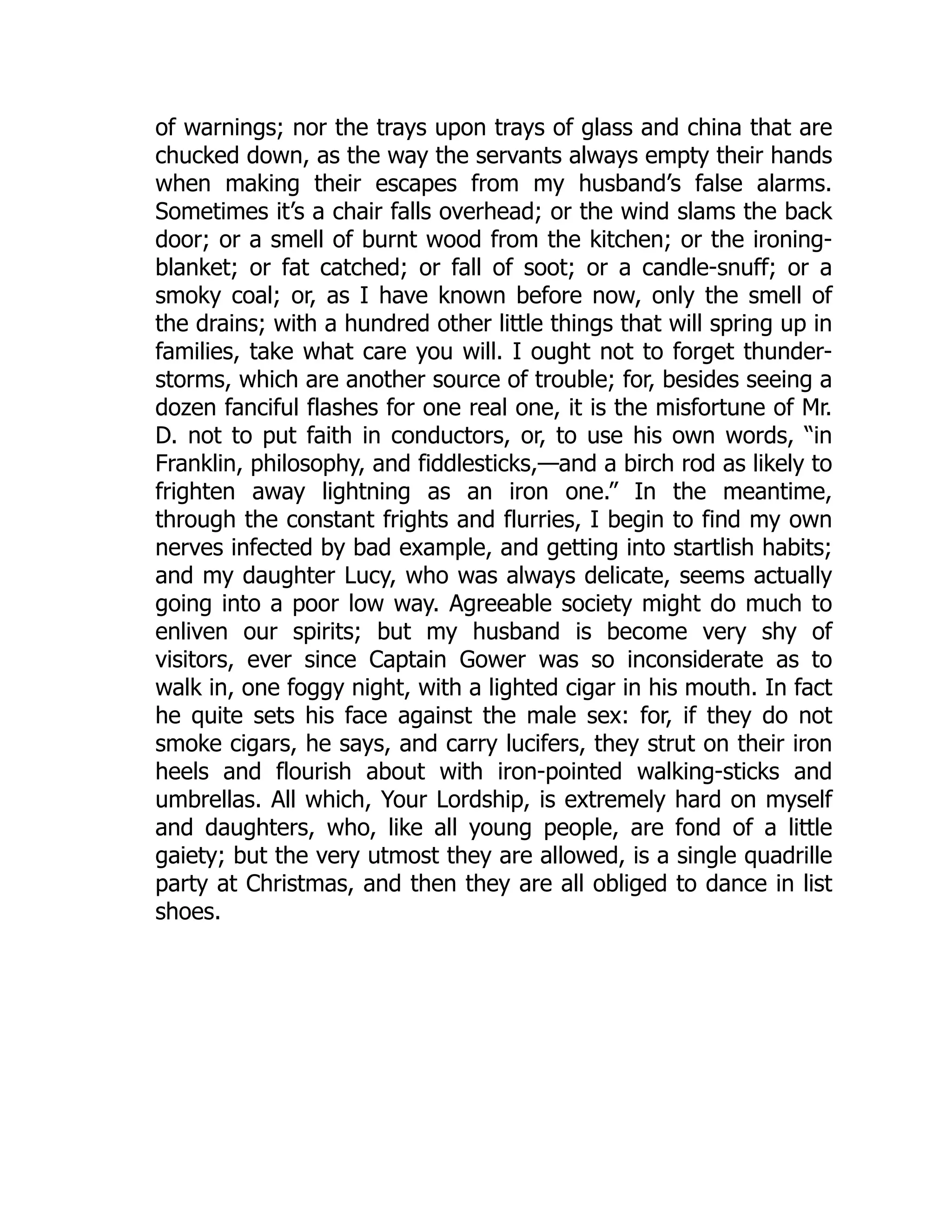 of warnings; nor the trays upon trays of glass and china that are
chucked down, as the way the servants always empty their hands
when making their escapes from my husband’s false alarms.
Sometimes it’s a chair falls overhead; or the wind slams the back
door; or a smell of burnt wood from the kitchen; or the ironing-
blanket; or fat catched; or fall of soot; or a candle-snuff; or a
smoky coal; or, as I have known before now, only the smell of
the drains; with a hundred other little things that will spring up in
families, take what care you will. I ought not to forget thunder-
storms, which are another source of trouble; for, besides seeing a
dozen fanciful flashes for one real one, it is the misfortune of Mr.
D. not to put faith in conductors, or, to use his own words, “in
Franklin, philosophy, and fiddlesticks,—and a birch rod as likely to
frighten away lightning as an iron one.” In the meantime,
through the constant frights and flurries, I begin to find my own
nerves infected by bad example, and getting into startlish habits;
and my daughter Lucy, who was always delicate, seems actually
going into a poor low way. Agreeable society might do much to
enliven our spirits; but my husband is become very shy of
visitors, ever since Captain Gower was so inconsiderate as to
walk in, one foggy night, with a lighted cigar in his mouth. In fact
he quite sets his face against the male sex: for, if they do not
smoke cigars, he says, and carry lucifers, they strut on their iron
heels and flourish about with iron-pointed walking-sticks and
umbrellas. All which, Your Lordship, is extremely hard on myself
and daughters, who, like all young people, are fond of a little
gaiety; but the very utmost they are allowed, is a single quadrille
party at Christmas, and then they are all obliged to dance in list
shoes.
 