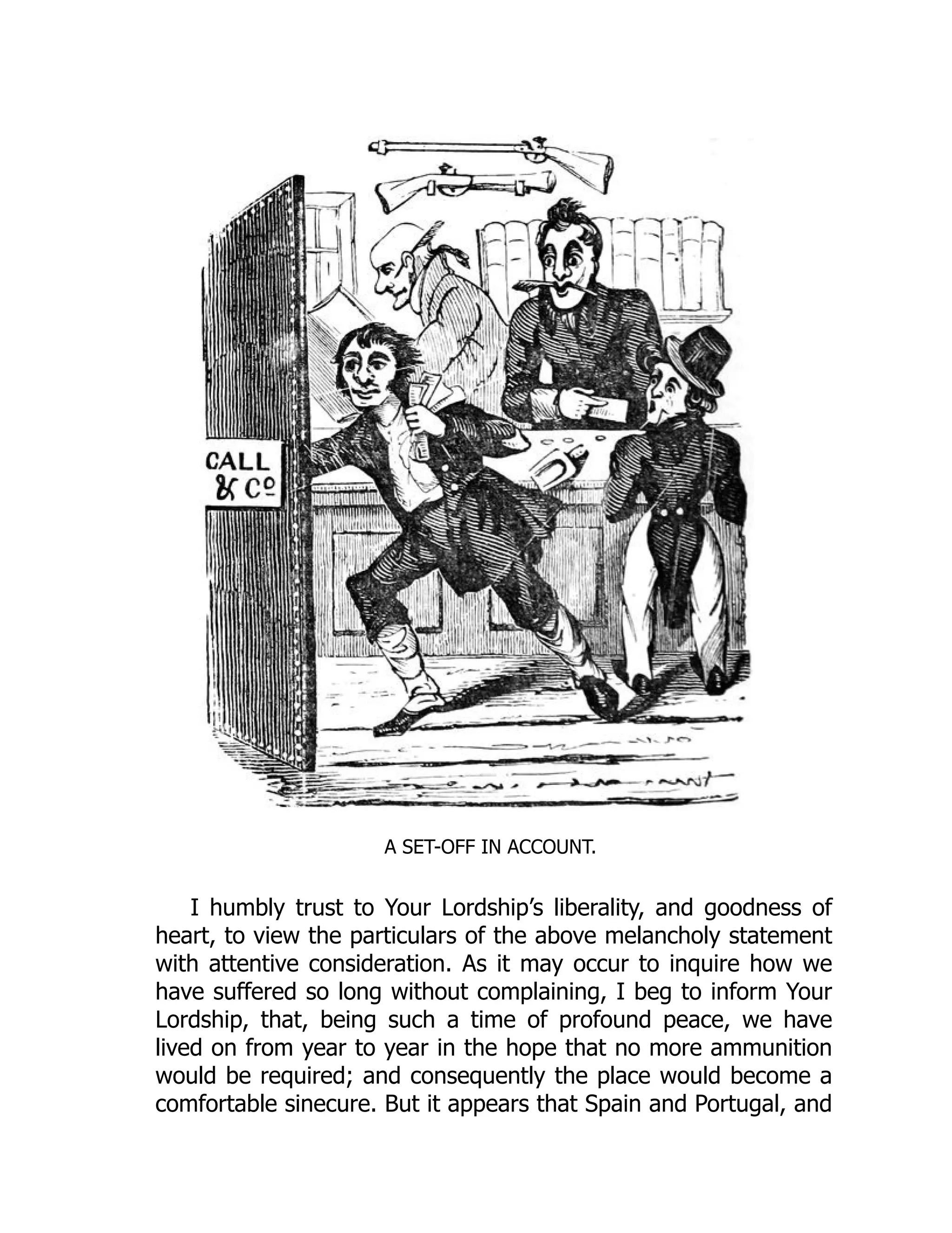 A SET-OFF IN ACCOUNT.
I humbly trust to Your Lordship’s liberality, and goodness of
heart, to view the particulars of the above melancholy statement
with attentive consideration. As it may occur to inquire how we
have suffered so long without complaining, I beg to inform Your
Lordship, that, being such a time of profound peace, we have
lived on from year to year in the hope that no more ammunition
would be required; and consequently the place would become a
comfortable sinecure. But it appears that Spain and Portugal, and
 