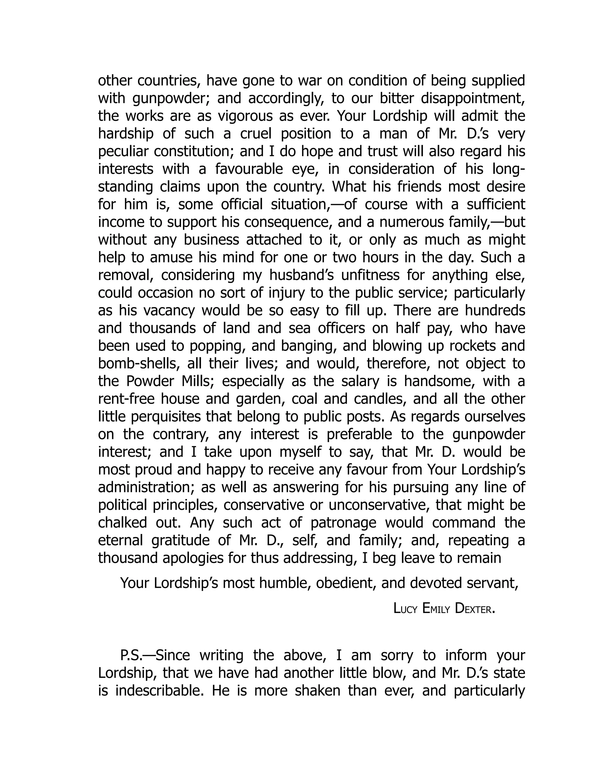 other countries, have gone to war on condition of being supplied
with gunpowder; and accordingly, to our bitter disappointment,
the works are as vigorous as ever. Your Lordship will admit the
hardship of such a cruel position to a man of Mr. D.’s very
peculiar constitution; and I do hope and trust will also regard his
interests with a favourable eye, in consideration of his long-
standing claims upon the country. What his friends most desire
for him is, some official situation,—of course with a sufficient
income to support his consequence, and a numerous family,—but
without any business attached to it, or only as much as might
help to amuse his mind for one or two hours in the day. Such a
removal, considering my husband’s unfitness for anything else,
could occasion no sort of injury to the public service; particularly
as his vacancy would be so easy to fill up. There are hundreds
and thousands of land and sea officers on half pay, who have
been used to popping, and banging, and blowing up rockets and
bomb-shells, all their lives; and would, therefore, not object to
the Powder Mills; especially as the salary is handsome, with a
rent-free house and garden, coal and candles, and all the other
little perquisites that belong to public posts. As regards ourselves
on the contrary, any interest is preferable to the gunpowder
interest; and I take upon myself to say, that Mr. D. would be
most proud and happy to receive any favour from Your Lordship’s
administration; as well as answering for his pursuing any line of
political principles, conservative or unconservative, that might be
chalked out. Any such act of patronage would command the
eternal gratitude of Mr. D., self, and family; and, repeating a
thousand apologies for thus addressing, I beg leave to remain
Your Lordship’s most humble, obedient, and devoted servant,
LUCY EMILY DEXTER.
P.S.—Since writing the above, I am sorry to inform your
Lordship, that we have had another little blow, and Mr. D.’s state
is indescribable. He is more shaken than ever, and particularly
 