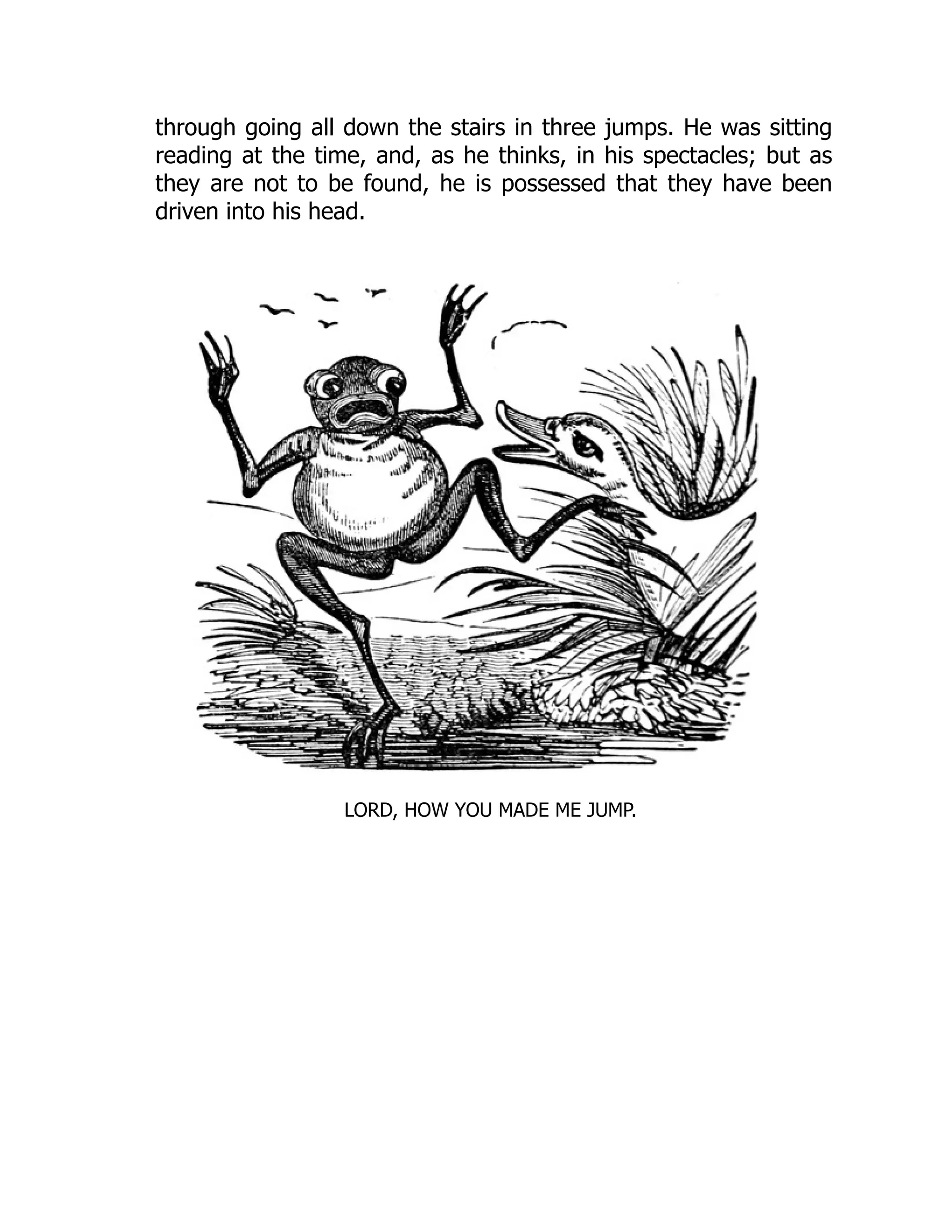 through going all down the stairs in three jumps. He was sitting
reading at the time, and, as he thinks, in his spectacles; but as
they are not to be found, he is possessed that they have been
driven into his head.
LORD, HOW YOU MADE ME JUMP.
 