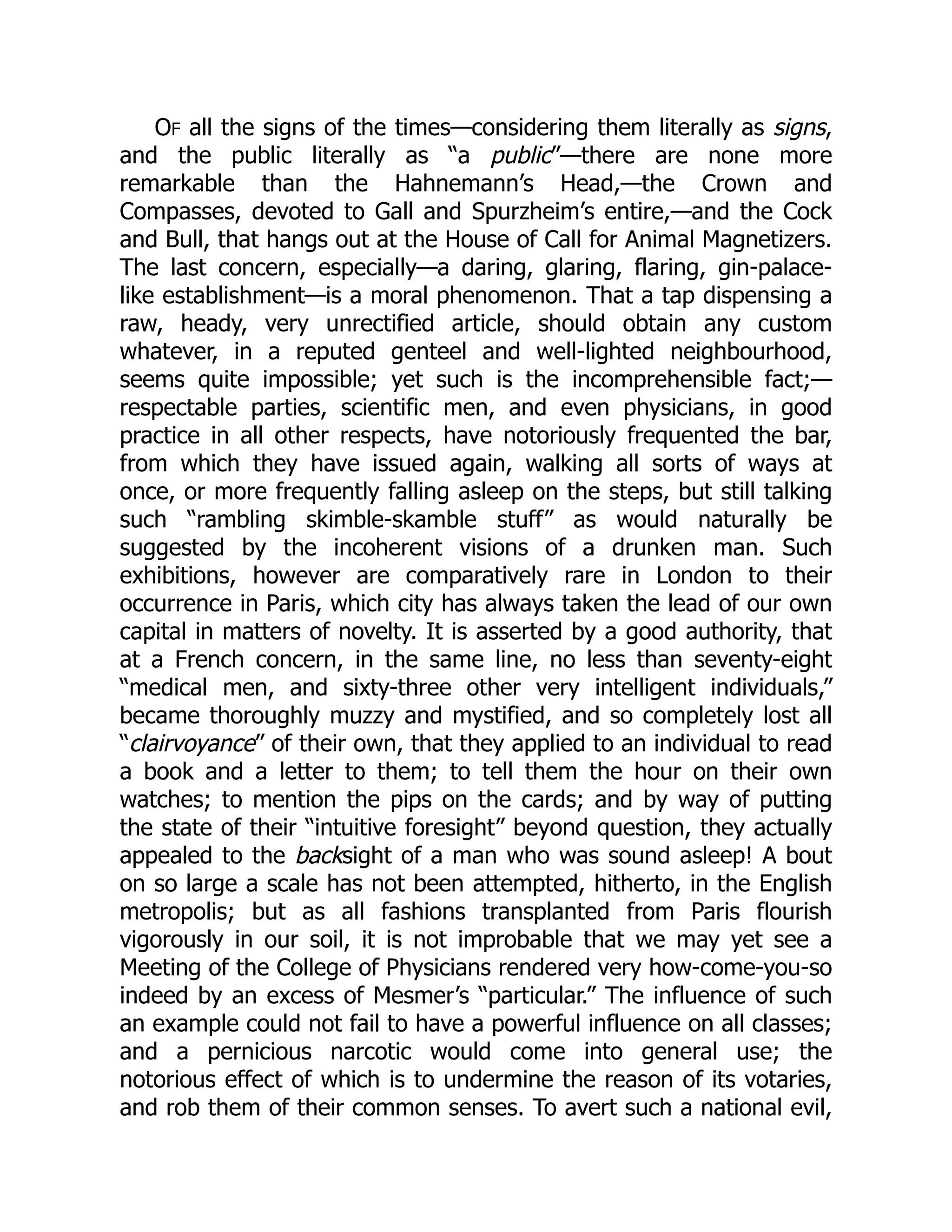 OF all the signs of the times—considering them literally as signs,
and the public literally as “a public”—there are none more
remarkable than the Hahnemann’s Head,—the Crown and
Compasses, devoted to Gall and Spurzheim’s entire,—and the Cock
and Bull, that hangs out at the House of Call for Animal Magnetizers.
The last concern, especially—a daring, glaring, flaring, gin-palace-
like establishment—is a moral phenomenon. That a tap dispensing a
raw, heady, very unrectified article, should obtain any custom
whatever, in a reputed genteel and well-lighted neighbourhood,
seems quite impossible; yet such is the incomprehensible fact;—
respectable parties, scientific men, and even physicians, in good
practice in all other respects, have notoriously frequented the bar,
from which they have issued again, walking all sorts of ways at
once, or more frequently falling asleep on the steps, but still talking
such “rambling skimble-skamble stuff” as would naturally be
suggested by the incoherent visions of a drunken man. Such
exhibitions, however are comparatively rare in London to their
occurrence in Paris, which city has always taken the lead of our own
capital in matters of novelty. It is asserted by a good authority, that
at a French concern, in the same line, no less than seventy-eight
“medical men, and sixty-three other very intelligent individuals,”
became thoroughly muzzy and mystified, and so completely lost all
“clairvoyance” of their own, that they applied to an individual to read
a book and a letter to them; to tell them the hour on their own
watches; to mention the pips on the cards; and by way of putting
the state of their “intuitive foresight” beyond question, they actually
appealed to the backsight of a man who was sound asleep! A bout
on so large a scale has not been attempted, hitherto, in the English
metropolis; but as all fashions transplanted from Paris flourish
vigorously in our soil, it is not improbable that we may yet see a
Meeting of the College of Physicians rendered very how-come-you-so
indeed by an excess of Mesmer’s “particular.” The influence of such
an example could not fail to have a powerful influence on all classes;
and a pernicious narcotic would come into general use; the
notorious effect of which is to undermine the reason of its votaries,
and rob them of their common senses. To avert such a national evil,
 