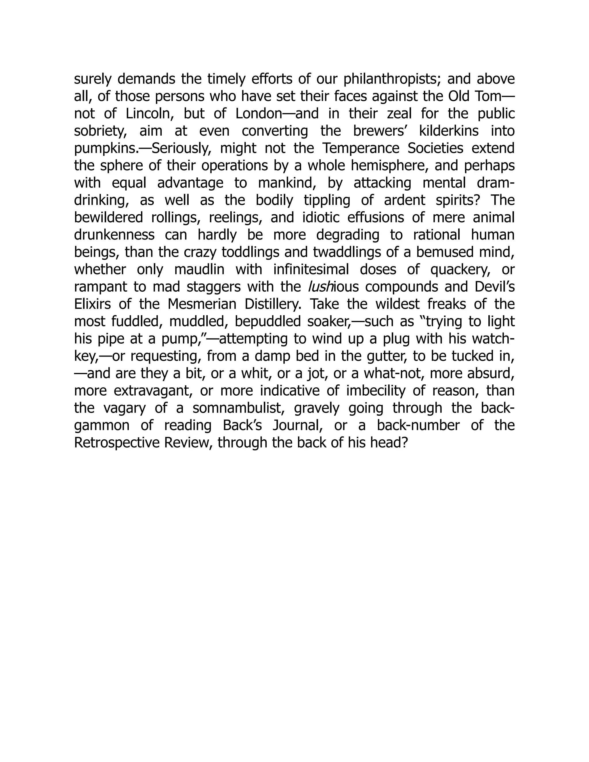 surely demands the timely efforts of our philanthropists; and above
all, of those persons who have set their faces against the Old Tom—
not of Lincoln, but of London—and in their zeal for the public
sobriety, aim at even converting the brewers’ kilderkins into
pumpkins.—Seriously, might not the Temperance Societies extend
the sphere of their operations by a whole hemisphere, and perhaps
with equal advantage to mankind, by attacking mental dram-
drinking, as well as the bodily tippling of ardent spirits? The
bewildered rollings, reelings, and idiotic effusions of mere animal
drunkenness can hardly be more degrading to rational human
beings, than the crazy toddlings and twaddlings of a bemused mind,
whether only maudlin with infinitesimal doses of quackery, or
rampant to mad staggers with the lushious compounds and Devil’s
Elixirs of the Mesmerian Distillery. Take the wildest freaks of the
most fuddled, muddled, bepuddled soaker,—such as “trying to light
his pipe at a pump,”—attempting to wind up a plug with his watch-
key,—or requesting, from a damp bed in the gutter, to be tucked in,
—and are they a bit, or a whit, or a jot, or a what-not, more absurd,
more extravagant, or more indicative of imbecility of reason, than
the vagary of a somnambulist, gravely going through the back-
gammon of reading Back’s Journal, or a back-number of the
Retrospective Review, through the back of his head?
 