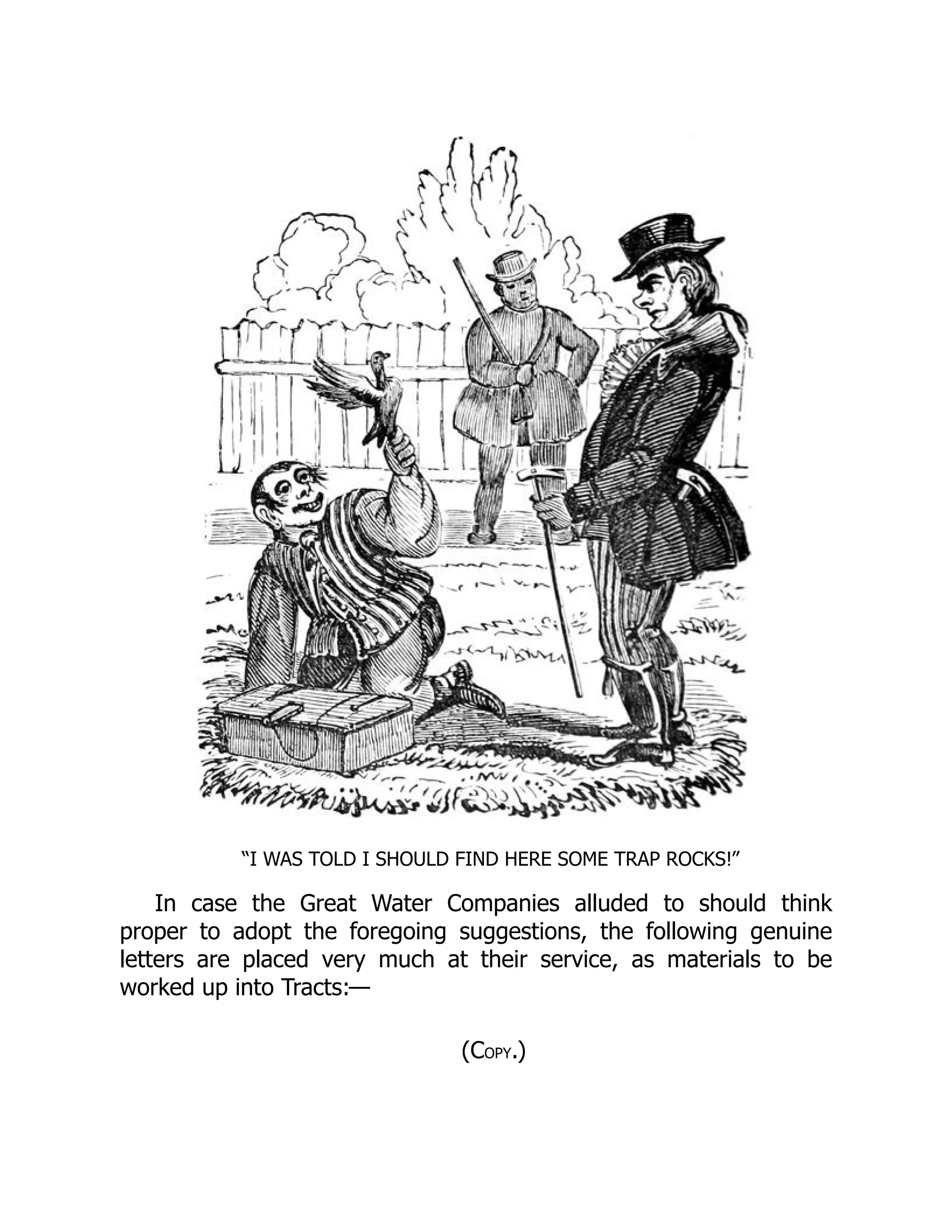 “I WAS TOLD I SHOULD FIND HERE SOME TRAP ROCKS!”
In case the Great Water Companies alluded to should think
proper to adopt the foregoing suggestions, the following genuine
letters are placed very much at their service, as materials to be
worked up into Tracts:—
(COPY.)
 